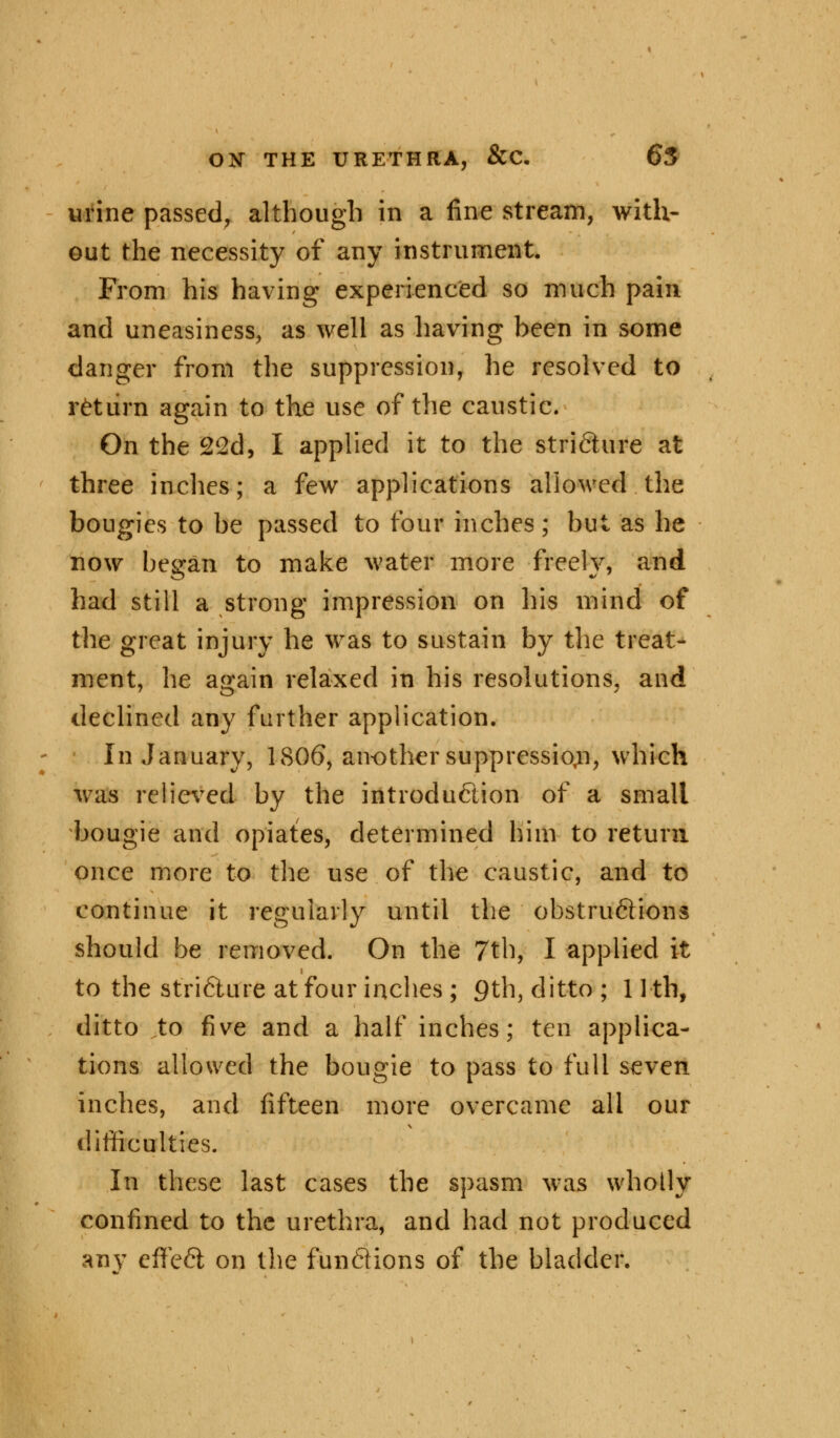 urine passed, although in a fine stream, with- out the necessity of any instrument. From his having experienced so much pain and uneasiness, as well as having been in some danger from the suppression, he resolved to return again to the use of the caustic. On the 22d, I applied it to the stricture at three inches; a few applications allowed the bougies to be passed to four inches; but as he now began to make water more freely, and had still a strong impression on his mind of the great injury he was to sustain by the treat- ment, he again relaxed in his resolutions, and declined any farther application. In January, 1806, another suppression, which was relieved by the introduction of a small bougie and opiates, determined him to return once more to the use of the caustic, and to continue it regularly until the obstru6Hons should be removed. On the 7th, I applied it to the stricture at four inches ; 9th, ditto ; 11 th, ditto to five and a half inches; ten applica- tions allowed the bougie to pass to full seven inches, and fifteen more overcame all our difficulties. In these last cases the spasm was wholly confined to the urethra, and had not produced any effect on the funftions of the bladder.