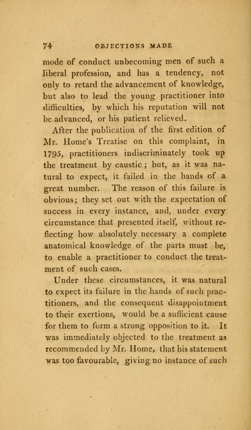 mode of conduct unbecoming men of such a liberal profession, and has a tendency, not only to retard the advancement of knowledge, but also to lead the young practitioner into difficulties, by which his reputation will not be advanced, or his patient relieved. After the publication of the first edition of Mr. Home's Treatise on this complaint, in 1795, practitioners indiscriminately took up the treatment by caustic ; but, as it was na- tural to expect, it failed in the hands of a great number. The reason of this failure is obvious; they set out writh the expectation of success in every instance, and, under every circumstance that presented itself, without re- flecting how absolutely necessary a complete anatomical knowledge of the parts must be, to enable a practitioner to conduct the treat- ment of such cases. Under these circumstances, it was natural to expect its failure in the hands of such prac- titioners, and the consequent disappointment to their exertions, would be a sufficient cause for them to form a strong opposition to it. It was immediately objected to the treatment as recommended by Mr. Home, that his statement was too favourable, giving no instance of such