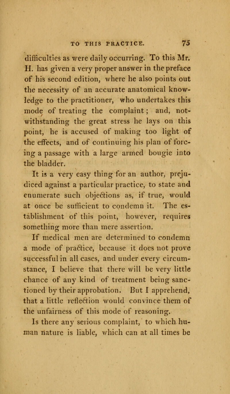 difficulties as were daily occurring. To this Mr. H. has given a very proper answer in the preface of his second edition, where he also points out the necessity of an accurate anatomical know- ledge to the practitioner, who undertakes this mode of treating the complaint; and, not- withstanding the great stress he lays on this point, he is accused of making too light of the effects, and of continuing his plan of forc- ing a passage with a large armed bougie into the bladder. It is a very easy thing for an author, preju- diced against a particular practice, to state and enumerate such obje&ions as, if true, would at once be sufficient to condemn it. The es- tablishment of this point, however, requires something more than mere assertion. If medical men are determined to condemn a mode of pra6tice, because it does not prove successful in all cases, and under every circum- stance, I believe that there will be very little chance of any kind of treatment being sanc- tioned by their approbation. But I apprehend, that a little reflection would convince them of the unfairness of this mode of reasoning. Is there any serious complaint, to which hu- man nature is liable, which can at all times be