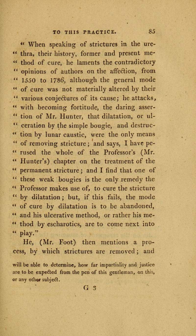 a if c< TO THIS PRACTICE. 85  When speaking of strictures in the ure- thra, their history, former and present rae-  thod of cure, he laments the contradictory  opinions of authors on the affe&ion, from V 1550 to 1786, although the general mode  of cure was not materially altered by their 11 various conje<5tures of its cause; he attacks,  with becoming fortitude, the daring asser- tion of Mr. Hunter, that dilatation, or ul- ceration by the simple bougie, and destruc- tion by lunar caustic, were the only means  of removing stricture; and says, I have pe-  rused the whole of the Professor's (Mr. Hunter's) chapter on the treatment of the permanent stricture; and I find that one of these weak bougies is the only remedy the  Professor makes use of, to cure the stricture  by dilatation ; but, if this fails, the mode  of cure by dilatation is to be abandoned,  and his ulcerative method, or rather his me-  thod by escharotics, are to come next into  play/' He, (Mr. Foot) then mentions a pro- cess, by which strictures are removed; and will be able to determine, how far impartiality and justice are to be expected from the pen of this gentleman, on this, or any other subject,