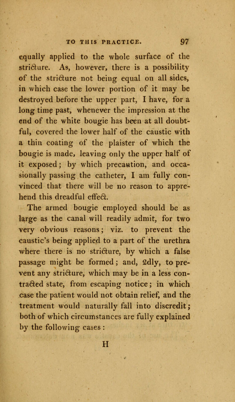 equally applied to the whole surface of the strifture. As, however, there is a possibility of the stri&ure not being equal on all sides, in which case the lower portion of it may be destroyed before the upper part, I have, for a long time past, whenever the impression at the end of the white bougie has been at all doubt- ful, covered the lower half of the caustic with a thin coating of the plaister of which the bougie is made, leaving only the upper half of it exposed; by which precaution, and occa- sionally passing the catheter, I am fully con- vinced that there will be no reason to appre- hend this dreadful effect. The armed bougie employed should be as large as the canal will readily admit, for two very obvious reasons; viz. to prevent the caustic's being applied to a part of the urethra where there is no stricture, by which a false passage might be formed; and, 2dly, to pre- vent any stri6lure, which may be in a less con- traded state, from escaping notice; in which case the patient would not obtain relief, and the treatment would naturally fall into discredit; both of which circumstances are fully explained by the following cases: H