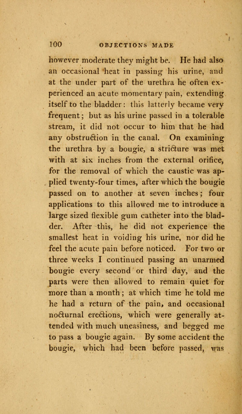 however moderate they might be. He had also an occasional heat in passing his urine, and at the under part of the urethra he often ex- perienced an acute momentary pain, extending itself to the bladder: this latterly became very frequent; but as his urine passed in a tolerable stream, it did not occur to him that he had any obstru&ion in the canal. On examining the urethra by a bougie, a stricture was met with at six inches from the external orifice, for the removal of which the caustic was ap- plied twenty-four times, after which the bougie passed on to another at seven inches; four applications to this allowed me to introduce a large sized flexible gum catheter into the blad- der. After this, he did not experience the smallest heat in voiding his urine, nor did he feel the acute pain before noticed. For two or three weeks I continued passing an unarmed bougie every second or third day, and the parts were then allowed to remain quiet for more than a month ; at which time he told me he had a return of the pain, and occasional no&urnal erections, which were generally at- tended with much uneasiness, and begged me to pass a bougie again. By some accident the bougie, which had been before passed, was