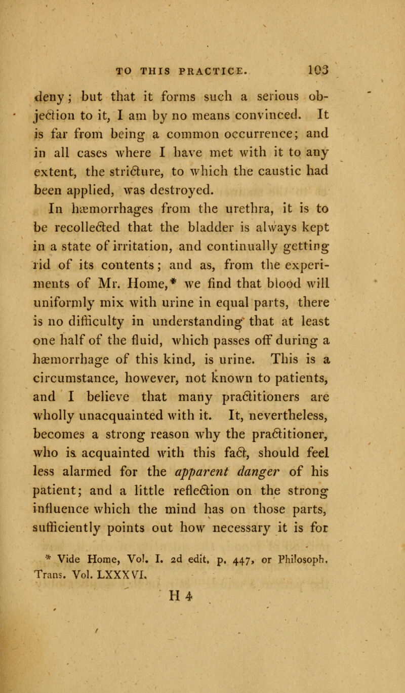 deny; but that it forms such a serious ob- jection to it, I am by no means convinced. It is far from being a common occurrence; and in all cases where I have met with it to any extent, the stri&ure, to which the caustic had been applied, was destroyed. In hemorrhages from the urethra, it is to be recolle&ed that the bladder is always kept in a state of irritation, and continually getting rid of its contents; and as, from the experi- ments of Mr. Home,* we find that blood will uniformly mix with urine in equal parts, there is no difficulty in understanding that at least one half of the fluid, which passes off during a haemorrhage of this kind, is urine. This is a circumstance, however, not known to patients, and I believe that many practitioners are wholly unacquainted with it. It, nevertheless, becomes a strong reason why the pra6titioner, who is. acquainted with this fa£l, should feel less alarmed for the apparent danger of his patient; and a little reflection on the strong influence which the mind has on those parts, sufficiently points out how necessary it is for * Vide Home, VoL I. 2d edit, p, 447, or Philosoph. Trans. Vol. LXXXVI. H4