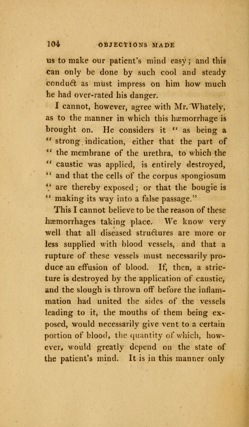 us to make our patient's mind easy; and this can only be done by such cool and steady conduct as must impress on him how much he had over-rated his danger. I cannot, however, agree with Mr. 'Whately, as to the manner in which this haemorrhage is brought on. He considers it ** as being a  strong indication, either that the part of M the membrane of the urethra, to which the  caustic was applied, is entirely destroyed,  and that the cells of the corpus spongiosum V are thereby exposed; or that the bougie is  making its way into a false passage. This I cannot believe to be the reason of these haemorrhages taking place. We know very well that all diseased stru6lures are more or less supplied with blood vessels, and that a rupture of these vessels must necessarily pro- duce an effusion of blood. If, then, a stric- ture is destroyed by the application of caustic, and the slough is thrown off before the inflam- mation had united the sides of the vessels leading to it, the mouths of them being ex- posed, would necessarily give vent to a certain portion of blood, the quantity of which, how- ever, would greatly depend on the state of the patient's mind. It is in this manner only