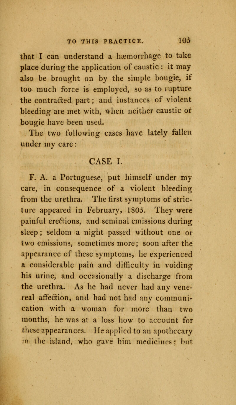 that I can understand a haemorrhage to take place during the application of caustic : it may also be brought on by the simple bougie, if too much force is employed, so as to rupture the contra&ed part; and instances of violent bleeding are met with, when neither caustic or bougie have been used. The two following cases have lately fallen under my care: CASE I. F. A. a Portuguese, put himself under my care, in consequence of a violent bleeding from the urethra. The first symptoms of stric- ture appeared in February, 1805. They were painful ere&ions, and seminal emissions during sleep; seldom a night passed without one or two emissions, sometimes more; soon after the appearance of these symptoms, he experienced a considerable pain and difficulty in voiding his urine, and occasionally a discharge from the urethra. As he had never had any vene- real affe&ion, and had not had any communi- cation with a woman for more than two months, he was at a loss how to account for these appearances. He applied to an apothecary in the island, who gave him medicines; but