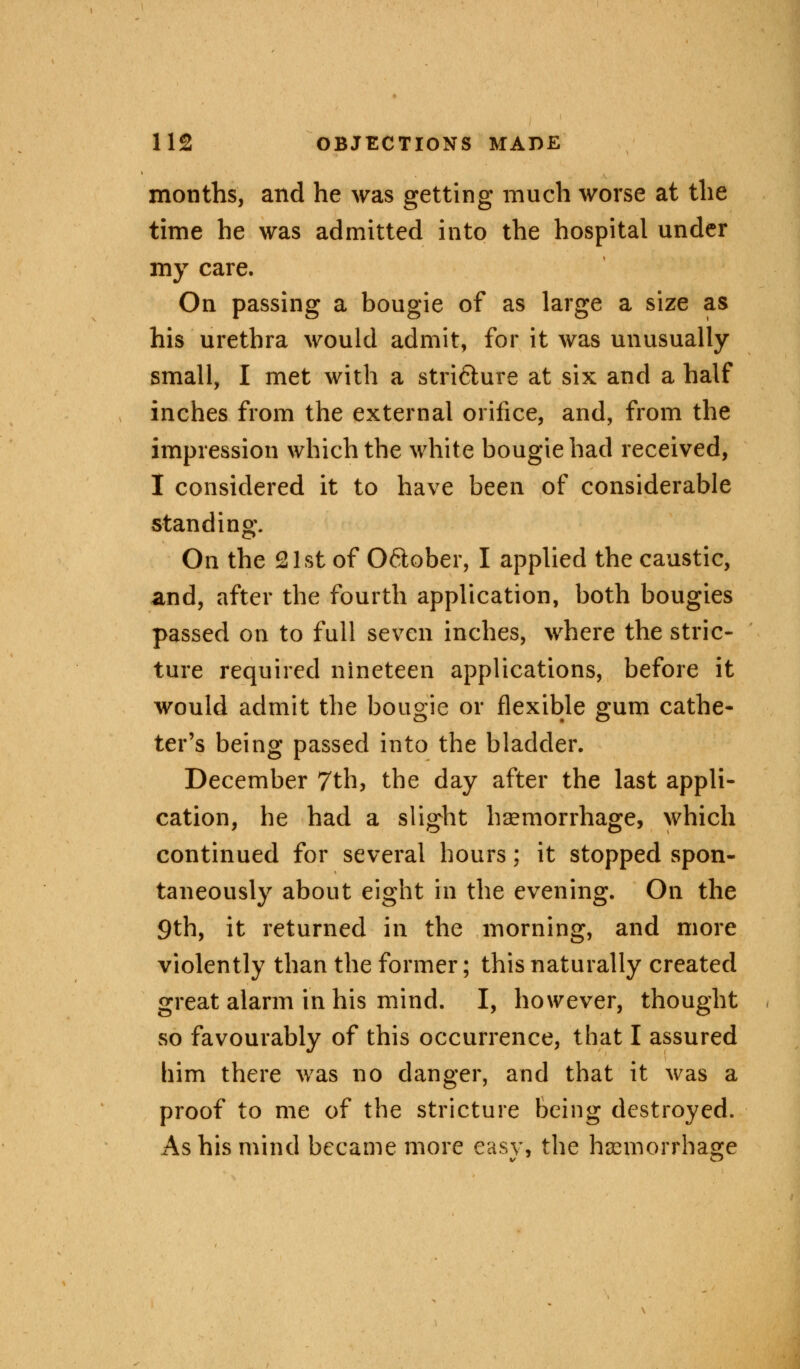 months, and he was getting much worse at the time he was admitted into the hospital under my care. On passing a bougie of as large a size as his urethra would admit, for it was unusually small, I met with a stricture at six and a half inches from the external orifice, and, from the impression which the white bougie had received, I considered it to have been of considerable standing. On the 21st of 06lober, I applied the caustic, and, after the fourth application, both bougies passed on to full seven inches, where the stric- ture required nineteen applications, before it would admit the bougie or flexible gum cathe- ter's being passed into the bladder. December 7th, the day after the last appli- cation, he had a slight haemorrhage, which continued for several hours; it stopped spon- taneously about eight in the evening. On the 9th, it returned in the morning, and more violently than the former; this naturally created great alarm in his mind. I, however, thought so favourably of this occurrence, that I assured him there was no danger, and that it was a proof to me of the stricture being destroyed. As his mind became more easy, the haemorrhage