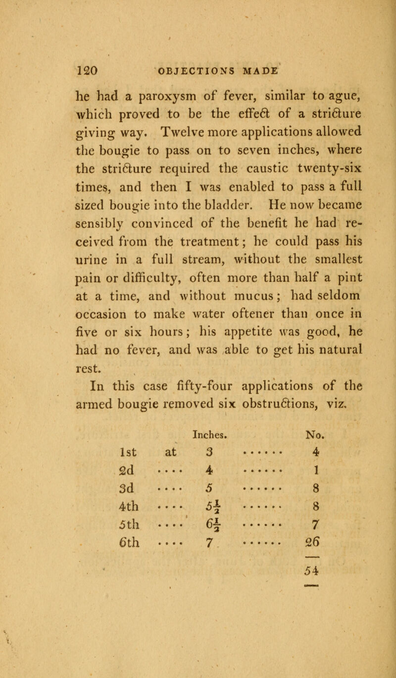 he had a paroxysm of fever, similar to ague, which proved to be the effe6t of a stri&ure giving way. Twelve more applications allowed the bougie to pass on to seven inches, where the stricture required the caustic twenty-six times, and then I was enabled to pass a full sized bougie into the bladder. He now became sensibly convinced of the benefit he had re- ceived from the treatment; he could pass his urine in a full stream, without the smallest pain or difficulty, often more than half a pint at a time, and without mucus; had seldom occasion to make water oftener than once in five or six hours; his appetite was good, he had no fever, and was able to get his natural rest. In this case fifty-four applications of the armed bougie removed six obstru&ions, viz. Inches. No, 1st at 3 4 2d 4 1 3d •••• 5 8 4th 5\ 8 5th .... 6£ • 7 6th .... 7 26 54