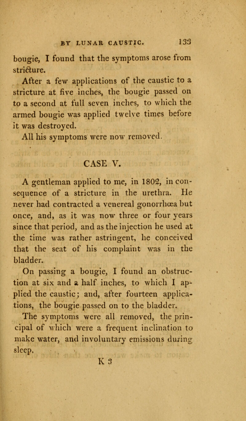 bougie, I found that the symptoms arose from stricture. After a few applications of the caustic to a stricture at five inches, the bougie passed on to a second at full seven inches, to which the armed bougie was applied twelve times before it was destroyed. All his symptoms were now removed, CASE V. A gentleman applied to me, in 1802, in con- sequence of a stricture in the urethra. He never had contracted a venereal gonorrhoea but once, and, as it was now three or four years since that period, and as the injection he used at the time was rather astringent, he conceived that the seat of his complaint was in the bladder. On passing a bougie, I found an obstruc- tion at six and a half inches, to which I ap- plied the caustic; and, after fourteen applica- tions, the bougie passed on to the bladder. The symptoms were all removed, the prin- cipal of which were a frequent inclination to make water, and involuntary emissions during sleep. K3