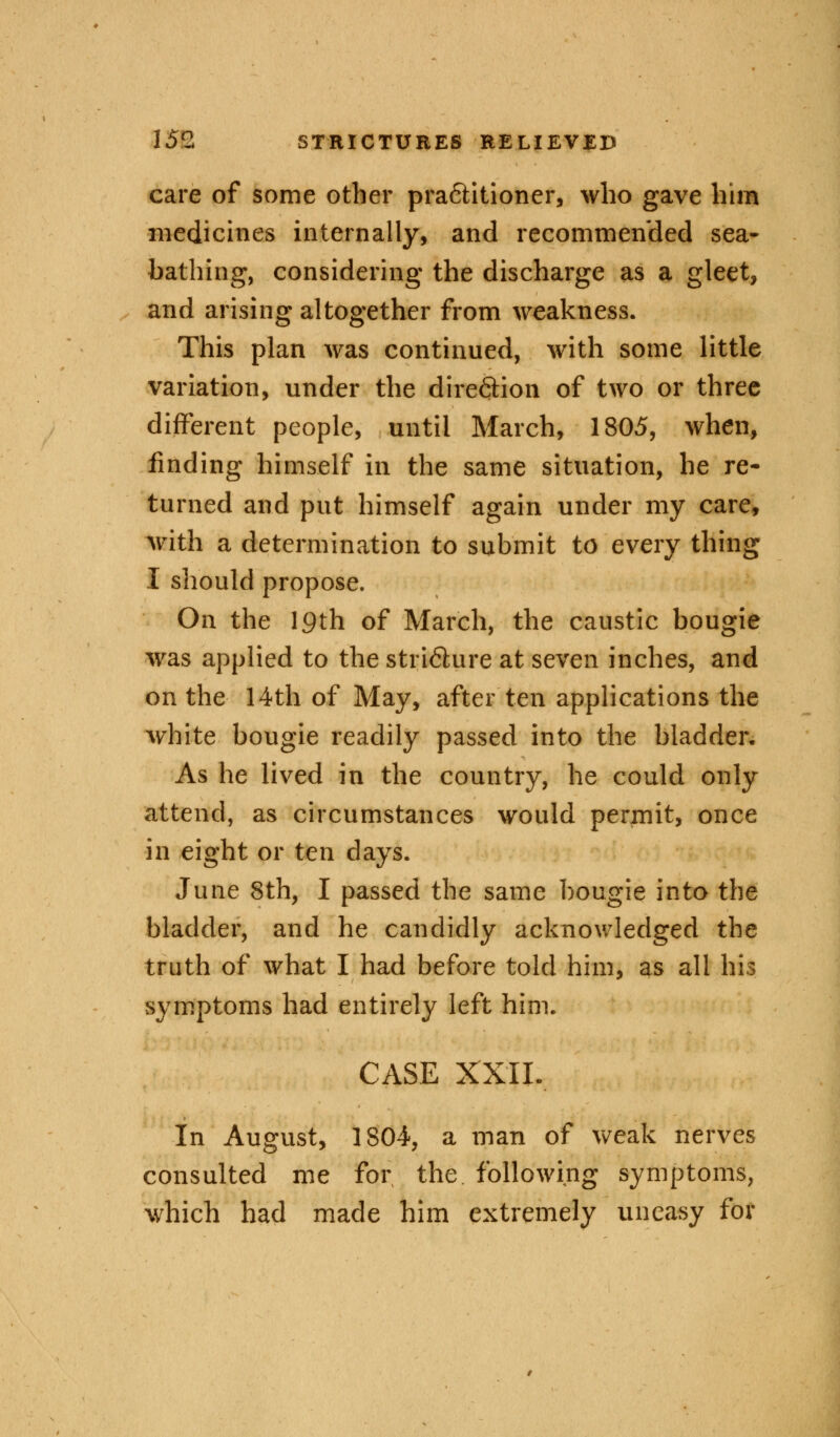 care of some other pra<5titioner, who gave him medicines internally, and recommended sea- bathing, considering the discharge as a gleet, and arising altogether from weakness. This plan was continued, with some little variation, under the direction of two or three different people, until March, 1805, when, finding himself in the same situation, he re- turned and put himself again under my care, with a determination to submit to every thing I should propose. On the 19th of March, the caustic bougie was applied to the stri6ture at seven inches, and on the 14th of May, after ten applications the white bougie readily passed into the bladder. As he lived in the country, he could only attend, as circumstances would perinit, once in eight or ten days. June 8th, I passed the same bougie into the bladder, and he candidly acknowledged the truth of what I had before told him, as all his symptoms had entirely left him. CASE XXII. In August, 1804, a man of weak nerves consulted me for the following symptoms, which had made him extremely uneasy for