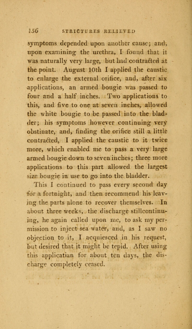 symptoms depended upon another cause; and, upon examining the urethra, I found that it was naturally very large, but had contra&ed at the point. August 10th I applied the caustic to enlarge the external orifice, and, after six applications, an armed bougie was passed to four and a half inches. Two applications to this, and five to one at seven inches, allowed the white bougie to be passed into the blad- der; his symptoms however continuing very obstinate, and, finding the orifice still a little contracted, I applied the caustic to it twice more, which enabled me to pass a very large armed bougie down to seven inches; three more applications to this part allowed the largest size bougie in use to go into the bladder. This I continued to pass every second day for a fortnight, and then recommend his leav- ing the parts alone to recover themselves. In about three weeks, the discharge stillcontinu- ing, he again called upon me, to ask my per- mission to inject sea water, and, as I saw no objection to it, I acquiesced in his request, but desired that it might be tepid. After using this applicatian for about ten days, the dis- charge completely ceased.