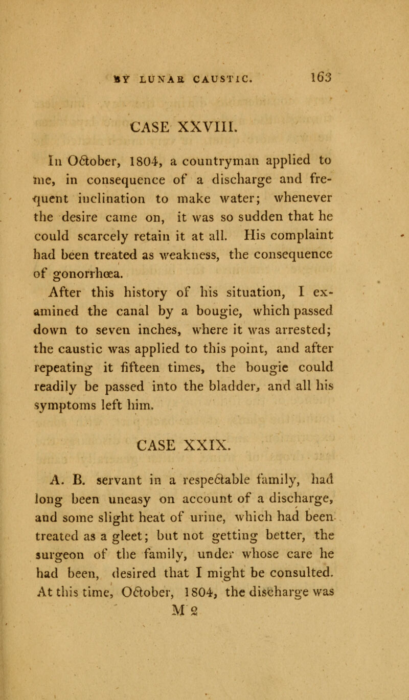 CASE XXVIII In O&ober, 1804, a countryman applied to me, in consequence of a discharge and fre- quent inclination to make water; whenever the desire came on, it was so sudden that he could scarcely retain it at all. His complaint had been treated as weakness, the consequence of gonorrhoea. After this history of his situation, I ex- amined the canal by a bougie, which passed down to seven inches, where it was arrested; the caustic was applied to this point, and after repeating it fifteen times, the bougie could readily be passed into the bladder* and all his symptoms left him. CASE XXIX. A. B. servant in a respectable family, had long been uneasy on account of a discharge, and some slight heat of urine, which had been treated as a gleet; but not getting better, the surgeon of the family, under whose care he had been, desired that I might be consulted. At this time, O&ober, 1804, the discharge was M2