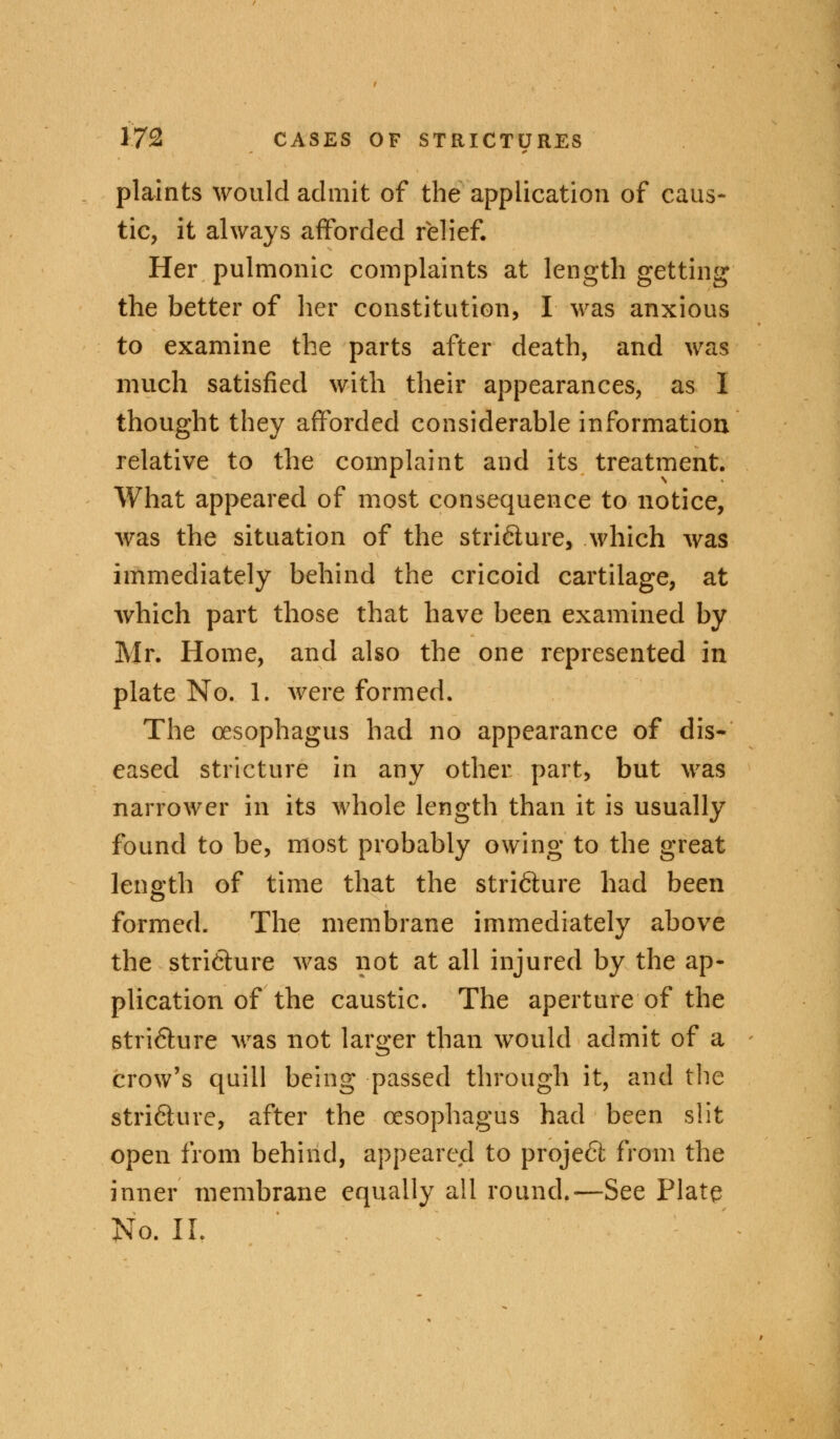 plaints would admit of the application of caus- tic, it always afforded relief. Her pulmonic complaints at length getting the better of her constitution, I was anxious to examine the parts after death, and was much satisfied with their appearances, as 1 thought they afforded considerable information relative to the complaint and its treatment. What appeared of most consequence to notice, was the situation of the stricture, which was immediately behind the cricoid cartilage, at which part those that have been examined by Mr. Home, and also the one represented in plate No. 1. were formed. The oesophagus had no appearance of dis- eased stricture in any other part, but was narrower in its whole length than it is usually found to be, most probably owing to the great length of time that the stricture had been formed. The membrane immediately above the stri6lure was not at all injured by the ap- plication of the caustic. The aperture of the stri&ure was not larger than would admit of a crow's quill being passed through it, and the strifture, after the oesophagus had been slit open from behind, appeared to project from the inner membrane equally all round.—See Plate No. II.