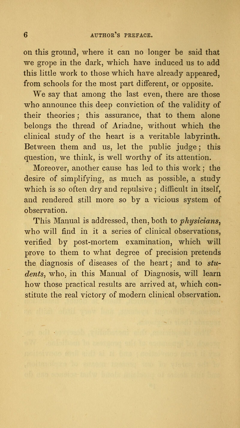 on this ground, where it can no longer be said that we grope in the dark, which have induced us to add this little work to those which have already appeared, from schools for the most part different, or opposite. We say that among the last even, there are those who announce this deep conviction of the validity of their theories ; this assurance, that to them alone belongs the thread of Ariadne, without which the clinical study of the heart is a veritable labyrinth. Between them and us, let the public judge; this question, we think, is well worthy of its attention. Moreover, another cause has led to this work ; the desire of simplifying, as much as possible, a study which is so often dry and repulsive; difficult in itself, and rendered still more so by a vicious system of observation. This Manual is addressed, then, both to physicians, who will find in it a series of clinical observations, verified by post-mortem examination, which will prove to them to what degree of precision pretends the diagnosis of diseases of the heart; and to stu- dents, who, in this Manual of Diagnosis, will learn how those practical results are arrived at, which con- stitute the real victory of modern clinical observation.