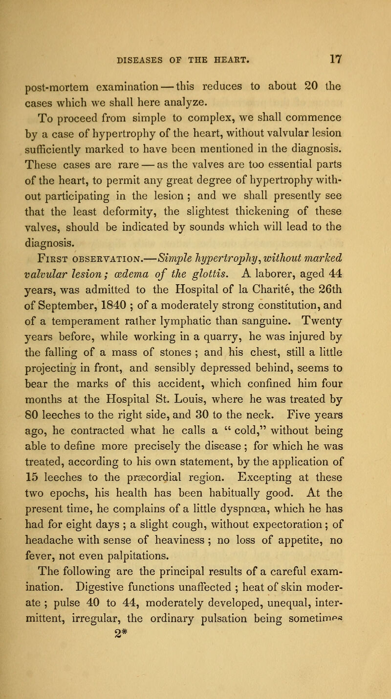 post-mortem examination — this reduces to about 20 the cases which we shall here analyze. To proceed from simple to complex, we shall commence by a case of hypertrophy of the heart, without valvular lesion sufficiently marked to have been mentioned in the diagnosis. These cases are rare — as the valves are too essential parts of the heart, to permit any great degree of hypertrophy with- out participating in the lesion ; and we shall presently see that the least deformity, the slightest thickening of these valves, should be indicated by sounds which will lead to the diagnosis. First observation.—Simple hypertrophy, without marked valvular lesion; azdema of the glottis. A laborer, aged 44 years, was admitted to the Hospital of la Charite, the 26th of September, 1840 ; of a moderately strong constitution, and of a temperament rather lymphatic than sanguine. Twenty years before, while working in a quarry, he was injured by the falling of a mass of stones ; and his chest, still a little projecting in front, and sensibly depressed behind, seems to bear the marks of this accident, which confined him four months at the Hospital St. Louis, where he was treated by 80 leeches to the right side, and 30 to the neck. Five years ago, he contracted what he calls a  cold, without being able to define more precisely the disease ; for which he was treated, according to his own statement, by the application of 15 leeches to the precordial region. Excepting at these two epochs, his health has been habitually good. At the present time, he complains of a little dyspnoea, which he has had for eight days ; a slight cough, without expectoration; of headache with sense of heaviness ; no loss of appetite, no fever, not even palpitations. The following are the principal results of a careful exam- ination. Digestive functions unaffected ; heat of skin moder- ate ; pulse 40 to 44, moderately developed, unequal, inter- mittent, irregular, the ordinary pulsation being sometime 2*