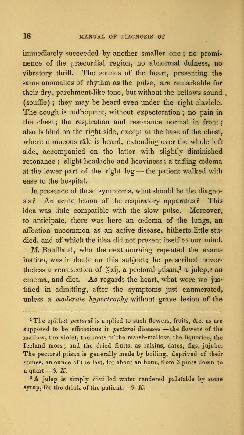 immediately succeeded by another smaller one ; no promi- nence of the precordial region, no abnormal dulness, no vibratory thrill. The sounds of the heart, presenting the same anomalies of rhythm as the pulse, are remarkable for their dry, parchment-like tone, but without the bellows sound (souffle) ; they may be heard even under the right clavicle. The cough is unfrequent, without expectoration ; no pain in the chest; the respiration and resonance normal in front; also behind on the right side, except at the base of the chest, where a mucous rale is heard, extending over the whole left side, accompanied on the latter with slightly diminished resonance ; slight headache and heaviness; a trifling oedema at the lower part of the right leg — the patient walked with ease to the hospital. In presence of these symptoms, what should be the diagno- sis ? An acute lesion of the respiratory apparatus ? This idea was little compatible with the slow pulse. Moreover, to anticipate, there was here an oedema of the lungs, an affection uncommon as an active disease, hitherto little stu- died, and of which the idea did not present itself to our mind. M. Bouillaud, who the next morning repeated the exam- ination, was in doubt on this subject; he prescribed never- theless a vensesection of §xij, a pectoral ptisan,1 a julep,2 an emema, and diet. As regards the heart, what were we jus- tified in admitting, after the symptoms just enumerated, unless a moderate hypertrophy without grave lesion of the 1The epithet pectoral is applied to such flowers, fruits, &c. as are supposed to be efficacious in pectoral diseases—the flowers of the mallow, the violet, the roots of the marsh-mallow, the liquorice, the Iceland moss; and the dried fruits, as raisins, dates, figs, jujube. The pectoral ptisan is generally made by boiling, deprived of their stones, an ounce of the last, for about an hour, from 3 pints down to a quart.—S. K. 2 A julep is simply distilled water rendered palatable by some syrup, for the drink of the patient.—S. K.