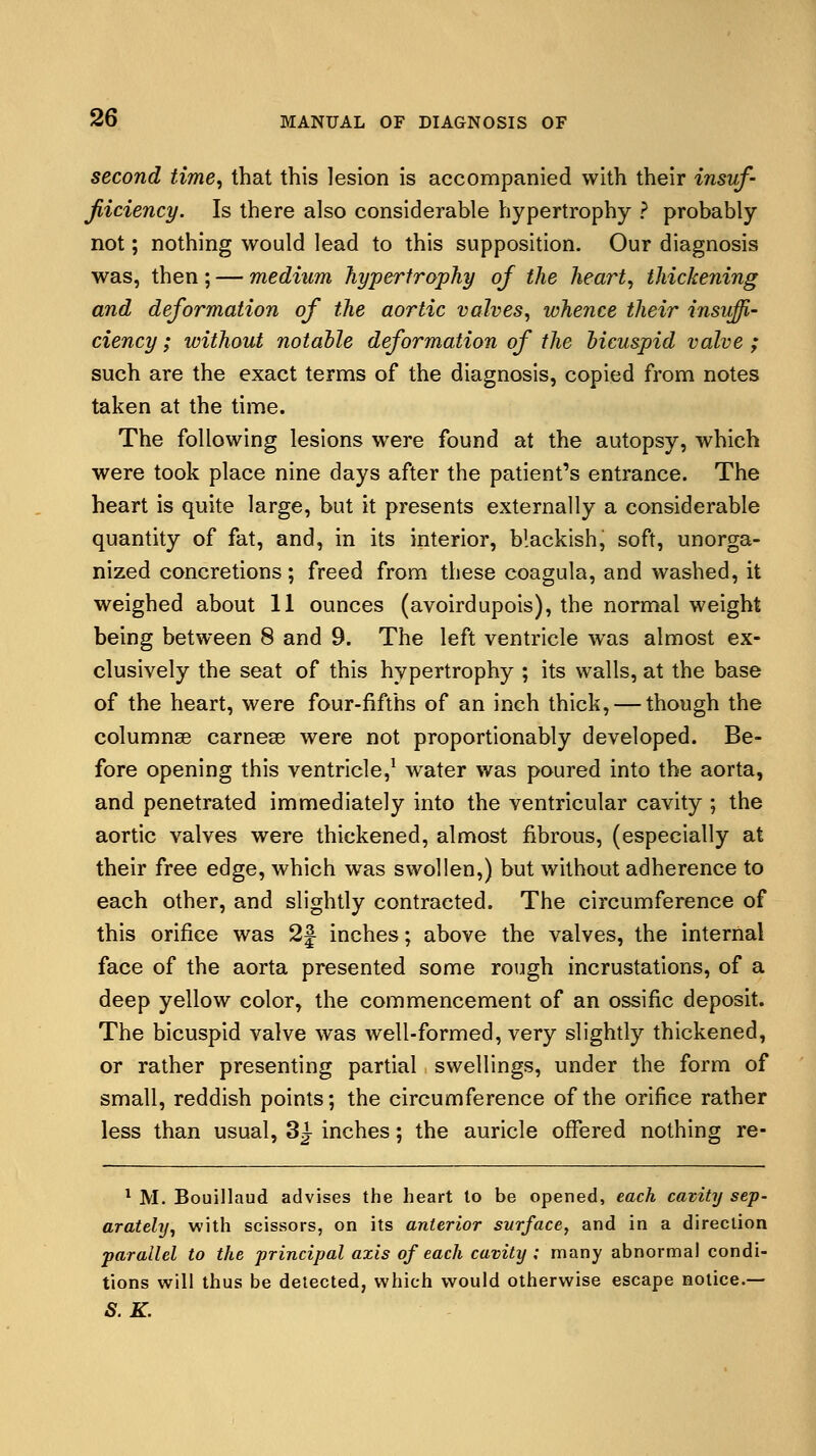 second time, that this lesion is accompanied with their insuf- jliciency. Is there also considerable hypertrophy ? probably not; nothing would lead to this supposition. Our diagnosis was, then ; — medium hypertrophy of the heart, thickening and deformation of the aortic valves, whence their insuffi- ciency ; without notable deformation of the bicuspid valve ; such are the exact terms of the diagnosis, copied from notes taken at the time. The following lesions were found at the autopsy, which were took place nine days after the patient's entrance. The heart is quite large, but it presents externally a considerable quantity of fat, and, in its interior, blackish, soft, unorga- nized concretions; freed from these coagula, and washed, it weighed about 11 ounces (avoirdupois), the normal weight being between 8 and 9. The left ventricle was almost ex- clusively the seat of this hypertrophy ; its walls, at the base of the heart, were four-fifths of an inch thick, — though the columnar carnese were not proportionably developed. Be- fore opening this ventricle,1 water was poured into the aorta, and penetrated immediately into the ventricular cavity ; the aortic valves were thickened, almost fibrous, (especially at their free edge, which was swollen,) but without adherence to each other, and slightly contracted. The circumference of this orifice was 2J inches; above the valves, the internal face of the aorta presented some rough incrustations, of a deep yellow color, the commencement of an ossific deposit. The bicuspid valve was well-formed, very slightly thickened, or rather presenting partial swellings, under the form of small, reddish points; the circumference of the orifice rather less than usual, 3J- inches; the auricle offered nothing re- 1 M. Bouillaud advises the heart to be opened, each cavity sep- arately, with scissors, on its anterior surface, and in a direction parallel to the principal axis of each cavity ; many abnormal condi- tions will thus be detected, which would otherwise escape notice.— S.K.