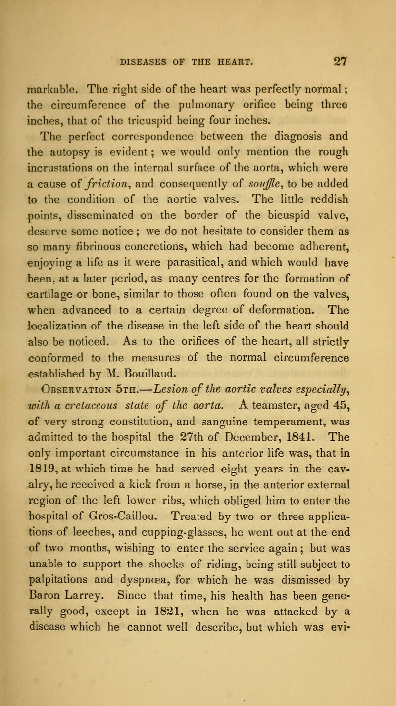 markable. The right side of the heart was perfectly normal; the circumference of the pulmonary orifice being three inches, that of the tricuspid being four inches. The perfect correspondence between the diagnosis and the autopsy is evident; we would only mention the rough incrustations on the internal surface of the aorta, which were a cause of friction, and consequently of souffle, to be added to the condition of the aortic valves. The little reddish points, disseminated on the border of the bicuspid valve, deserve some notice; we do not hesitate to consider them as so many fibrinous concretions, which had become adherent, enjoying a life as it were parasitical, and which would have been, at a later period, as many centres for the formation of cartilage or bone, similar to those often found on the valves, when advanced to a certain degree of deformation. The localization of the disease in the left side of the heart should also be noticed. As to the orifices of the heart, all strictly conformed to the measures of the normal circumference established by M. Bouillaud. Observation 5th.—Lesion of the aortic valves especially, with a cretaceous state of the aorta. A teamster, aged 45, of very strong constitution, and sanguine temperament, was admitted to the hospital the 27th of December, 1841. The only important circumstance in his anterior life was, that in 1819, at which time he had served eight years in the cav- alry, he received a kick from a horse, in the anterior external region of the left lower ribs, which obliged him to enter the hospital of Gros-Caillou. Treated by two or three applica- tions of leeches, and cupping-glasses, he went out at the end of two months, wishing to enter the service again; but was unable to support the shocks of riding, being still subject to palpitations and dyspnoea, for which he was dismissed by Baron Larrey. Since that time, his health has been gene- rally good, except in 1821, when he was attacked by a disease which he cannot well describe, but which was evi-