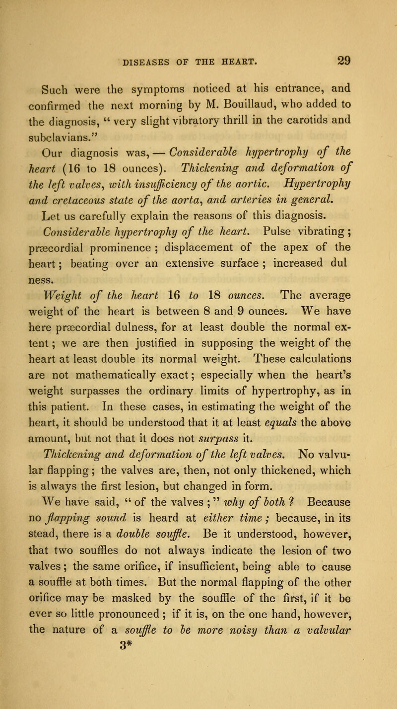 Such were the symptoms noticed at his entrance, and confirmed the next morning by M. Bouillaud, who added to the diagnosis,  very slight vibratory thrill in the carotids and subclavians. Our diagnosis was, — Considerable hypertrophy of the heart (16 to 18 ounces). Thickening and deformation of the left valves, with insufficiency of the aortic. Hypertrophy and cretaceous state of the aorta, and arteries in general. Let us carefully explain the reasons of this diagnosis. Considerable hypertrophy of the heart. Pulse vibrating ; precordial prominence ; displacement of the apex of the heart; beating over an extensive surface ; increased dul ness. Weight of the heart 16 to 18 ounces. The average weight of the heart is between 8 and 9 ounces. We have here precordial dulness, for at least double the normal ex- tent ; we are then justified in supposing the weight of the heart at least double its normal weight. These calculations are not mathematically exact; especially when the heart's weight surpasses the ordinary limits of hypertrophy, as in this patient. In these cases, in estimating the weight of the heart, it should be understood that it at least equals the above amount, but not that it does not surpass it. Thickening and deformation of the left valves. No valvu- lar flapping; the valves are, then, not only thickened, which is always the first lesion, but changed in form. We have said,  of the valves ;  why of both ? Because no flapping sound is heard at either time; because, in its stead, there is a double souffle. Be it understood, however, that two souffles do not always indicate the lesion of two valves; the same orifice, if insufficient, being able to cause a souffle at both times. But the normal flapping of the other orifice may be masked by the souffle of the first, if it be ever so little pronounced ; if it is, on the one hand, however, the nature of a souffle to be more noisy than a valvular 3*