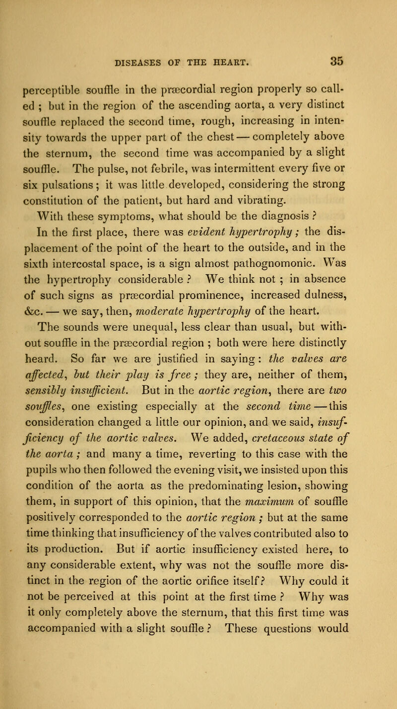 perceptible souffle in the precordial region properly so call- ed ; but in the region of the ascending aorta, a very distinct souffle replaced the second time, rough, increasing in inten- sity towards the upper part of the chest — completely above the sternum, the second time was accompanied by a slight souffle. The pulse, not febrile, was intermittent every five or six pulsations; it was little developed, considering the strong constitution of the patient, but hard and vibrating. With these symptoms, what should be the diagnosis ? In the first place, there was evident hypertrophy; the dis- placement of the point of the heart to the outside, and in the sixth intercostal space, is a sign almost pathognomonic. Was the hypertrophy considerable ? We think not ; in absence of such signs as precordial prominence, increased dulness, &c. — we say, then, moderate hypertrophy of the heart. The sounds were unequal, less clear than usual, but with- out souffle in the precordial region ; both were here distinctly heard. So far we are justified in saying: the valves are affected, hut their play is free ; they are, neither of them, sensibly insufficient. But in the aortic region, there are two souffles, one existing especially at the second time—this consideration changed a little our opinion, and we said, insuf- ficiency of the aortic valves. We added, cretaceous state of the aorta ; and many a time, reverting to this case with the pupils who then followed the evening visit, we insisted upon this condition of the aorta as the predominating lesion, showing them, in support of this opinion, that the maximum of souffle positively corresponded to the aortic region ; but at the same time thinking that insufficiency of the valves contributed also to its production. But if aortic insufficiency existed here, to any considerable extent, why was not the souffle more dis- tinct in the region of the aortic orifice itself? Why could it not be perceived at this point at the first time ? Why was it only completely above the sternum, that this first time was accompanied with a slight souffle ? These questions would