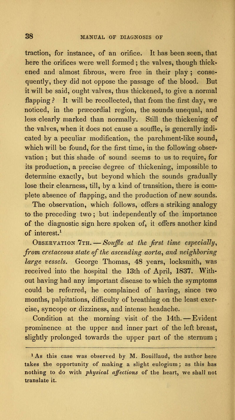 traction, for instance, of an orifice. It has been seen, that here the orifices were well formed; the valves, though thick- ened and almost fibrous, were free in their play ; conse- quently, they did not oppose the passage of the blood. But it will be said, ought valves, thus thickened, to give a normal flapping ? It will be recollected, that from the first day, we noticed, in the prsecordial region, the sounds unequal, and less clearly marked than normally. Still the thickening of the valves, when it does not cause a souffle, is generally indi- cated by a peculiar modification, the parchment-like sound, which will be found, for the first time, in the following obser- vation ; but this shade of sound seems to us to require, for its production, a precise degree of thickening, impossible to determine exactly, but beyond which the sounds gradually lose their clearness, till, by a kind of transition, there is com- plete absence of flapping, and the production of new sounds. The observation, which follows, offers a striking analogy to the preceding two; but independently of the importance of the diagnostic sign here spoken of, it offers another kind of interest.1 Observation 7th. — Soirffle at the first time especially, from cretaceous state of the ascending aorta, and neighboring large vessels. George Thomas, 48 years, locksmith, was received into the hospital the 13th of April, 1837. With- out having had any important disease to which the symptoms could be referred, he complained of having, since two months, palpitations, difficulty of breathing on the least exer- cise, syncope or dizziness, and intense headache. Condition at the morning visit of the 14th. — Evident prominence at the upper and inner part of the left breast, slightly prolonged towards the upper part of the sternum ; 1 As this case was observed by M. Bouillaud, the author here takes the opportunity of making a slight eulogium; as this has nothing to do with physical affections of the heart, we shall not translate it.