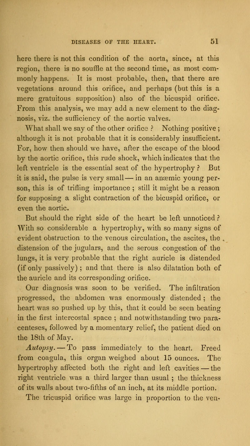 here there is not this condition of the aorta, since, at this region, there is no souffle at the second time, as most com- monly happens. It is most probable, then, that there are vegetations around this orifice, arid perhaps (but this is a mere gratuitous supposition) also of the bicuspid orifice. From this analysis, we may add a new element to the diag- nosis, viz. the sufficiency of the aortic valves. What shall we say of the other orifice ? Nothing positive ; although it is not probable that it is considerably insufficient. For, how then should we have, after the escape of the blood by the aortic orifice, this rude shock, which indicates that the left ventricle is the essential seat of the hypertrophy ? But it is said, the pulse is very small— in an anaemic young per- son, this is of trifling importance ; still it might be a reason for supposing a slight contraction of the bicuspid orifice, or even the aortic. But should the right side of the heart be left unnoticed ? With so considerable a hypertrophy, with so many signs of evident obstruction to the venous circulation, the ascites, the . distension of the jugulars, and the serous congestion of the lungs, it is very probable that the right auricle is distended (if only passively); and that there is also dilatation both of the auricle and its corresponding orifice. Our diagnosis was soon to be verified. The infiltration progressed, the abdomen was enormously distended ; the heart was so pushed up by this, that it could be seen beating in the first intercostal space ; and notwithstanding two para- centeses, followed by a momentary relief, the patient died on the 18th of May. Autopsy. — To pass immediately to the heart. Freed from coagula, this organ weighed about 15 ounces. The hypertrophy affected both the right and left cavities — the right ventricle was a third larger than usual ; the thickness of its walls about two-fifths of an inch, at its middle portion. The tricuspid orifice was large in proportion to the ven-