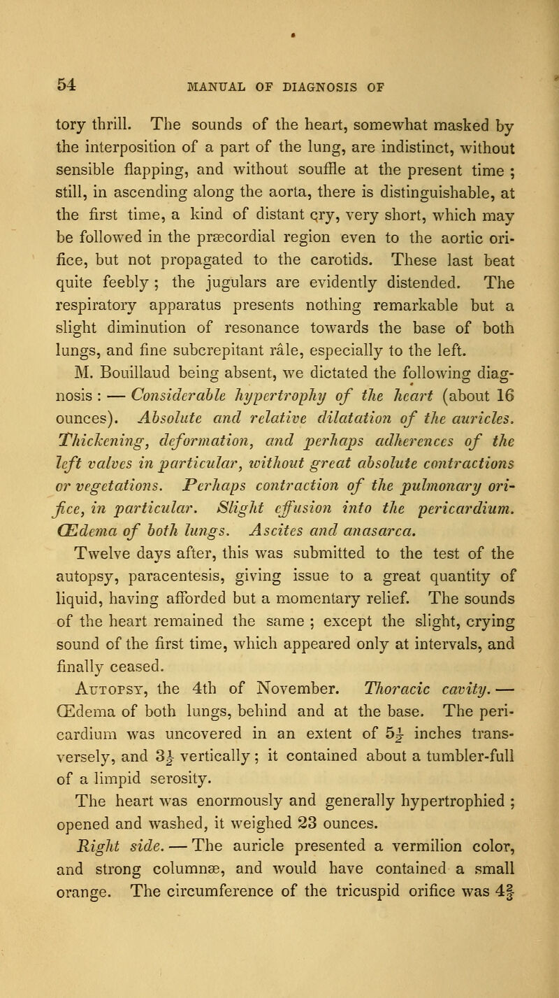 tory thrill. The sounds of the heart, somewhat masked by the interposition of a part of the lung, are indistinct, without sensible flapping, and without souffle at the present time ; still, in ascending along the aorta, there is distinguishable, at the first time, a kind of distant qry, very short, which may be followed in the precordial region even to the aortic ori- fice, but not propagated to the carotids. These last beat quite feebly ; the jugulars are evidently distended. The respiratory apparatus presents nothing remarkable but a slight diminution of resonance towards the base of both lungs, and fine subcrepitant rale, especially to the left. M. Bouillaud being absent, we dictated the following diag- nosis : — Considerable hypertrophy of the heart (about 16 ounces). Absolute and relative dilatation of the auricles. Thickening, deformation, and perhaps adherences of the left valves in particular, icithout great absolute contractions or vegetations. Perhaps contraction of the pulmonary ori- fice, in particular. Slight effusion into the pericardium. (Edema of both lungs. Ascites and anasarca. Twelve days after, this was submitted to the test of the autopsy, paracentesis, giving issue to a great quantity of liquid, having afforded but a momentary relief. The sounds of the heart remained the same ; except the slight, crying sound of the first time, which appeared only at intervals, and finally ceased. Autopsy, the 4th of November. TJwracic cavity. — (Edema of both lungs, behind and at the base. The peri- cardium was uncovered in an extent of 5^- inches trans- versely, and 3J- vertically; it contained about a tumbler-full of a limpid serosity. The heart was enormously and generally hypertrophied ; opened and washed, it weighed 23 ounces. Right side. — The auricle presented a vermilion color, and strong columnar, and would have contained a small orange. The circumference of the tricuspid orifice was 4|
