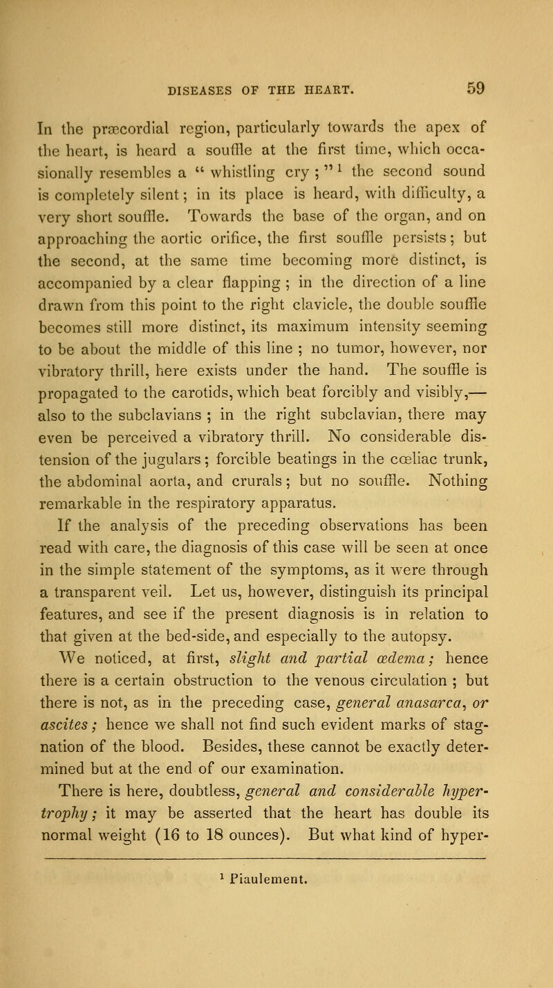 In the precordial region, particularly towards the apex of the heart, is heard a souffle at the first time, which occa- sionally resembles a  whistling cry ; l the second sound is completely silent; in its place is heard, with difficulty, a very short souffle. Towards the base of the organ, and on approaching the aortic orifice, the first souffle persists; but the second, at the same time becoming more distinct, is accompanied by a clear flapping ; in the direction of a line drawn from this point to the right clavicle, the double souffle becomes still more distinct, its maximum intensity seeming to be about the middle of this line ; no tumor, however, nor vibratory thrill, here exists under the hand. The souffle is propagated to the carotids, which beat forcibly and visibly,— also to the subclavians ; in the right subclavian, there may even be perceived a vibratory thrill. No considerable dis- tension of the jugulars; forcible beatings in the cceliac trunk, the abdominal aorta, and crurals; but no souffle. Nothing remarkable in the respiratory apparatus. If the analysis of the preceding observations has been read with care, the diagnosis of this case will be seen at once in the simple statement of the symptoms, as it were through a transparent veil. Let us, however, distinguish its principal features, and see if the present diagnosis is in relation to that given at the bed-side, and especially to the autopsy. We noticed, at first, slight and palatial oedema; hence there is a certain obstruction to the venous circulation ; but there is not, as in the preceding case, general anasarca, or ascites; hence we shall not find such evident marks of stag- nation of the blood. Besides, these cannot be exactly deter- mined but at the end of our examination. There is here, doubtless, general and considerable hyper- trophy ; it may be asserted that the heart has double its normal weight (16 to 18 ounces). But what kind of hyper- 1 Piaulement.