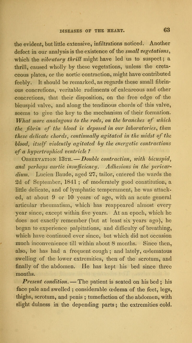 the evident, but little extensive, infiltrations noticed. Another defect in our analysis is the existence of the small vegetations, which the vibratory thrill might have led us to suspect; a thrill, caused wholly by these vegetations, unless the creta- ceous plates, or the aortic contraction, might have contributed feebly. It should be remarked, as regards these small fibrin- ous concretions, veritable rudiments of calcareous and other concretions, that their disposition, on the free edge of the bicuspid valve, and along the tendinous chords of this valve, seems to give the key to the mechanism of their formation. What more analagous to the rods, on the branches of which the fibrin of the blood is deposed in our laboratories, than these delicate chords, continually agitated, in the midst of the blood, itself violently agitated by the energetic contractions of a hypertrophied ventricle ? Observation 13th. — Double contraction, with bicuspid, and perhaps aortic insufficiency. Adhesions in the pericar- dium. Lucien Baude, aged 27, tailor, entered the wards the 2d of September, 1841 ; of moderately good constitution, a little delicate, and of lymphatic temperament, he was attack- ed, at about 9 or 10 years of age, with an acute general articular rheumatism, which has reappeared almost, every year since, except within five years. At an epoch, which he does not exactly remember (but at least six years ago), he began to experience palpitations, and difficulty of breathing, which have continued ever since, but which did not occasion much inconvenience till within about 8 months. Since then, also, he has had a frequent cough ; and lately, oedematous swelling of the lower extremities, then of the scrotum, and finally of the abdomen. He has kept his bed since three months. Present condition. — The patient is seated on his bed ; his face pale and swelled ; considerable oedema of the feet, legs, thighs, scrotum, and penis ; tumefaction of the abdomen, with slight dulness in the depending parts; the extremities cold.