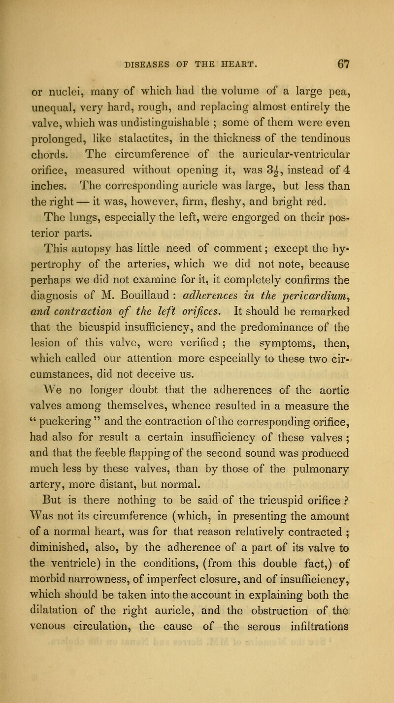 or nuclei, many of which had the volume of a large pea, unequal, very hard, rough, and replacing almost entirely the valve, which was undistinguishable ; some of them were even prolonged, like stalactites, in the thickness of the tendinous chords. The circumference of the auricular-ventricular orifice, measured without opening it, was 3^, instead of 4 inches. The corresponding auricle was large, but less than the right — it was, however, firm, fleshy, and bright red. The lungs, especially the left, were engorged on their pos- terior parts. This autopsy has little need of comment; except the hy- pertrophy of the arteries, which we did not note, because perhaps we did not examine for it, it completely confirms the diagnosis of M. Bouillaud : adherences in the pericardium, and contraction of the left orifices. It should be remarked that the bicuspid insufficiency, and the predominance of the lesion of this valve, were verified ; the symptoms, then, which called our attention more especially to these two cir- cumstances, did not deceive us. We no longer doubt that the adherences of the aortic valves among themselves, whence resulted in a measure the  puckering  and the contraction of the corresponding orifice, had also for result a certain insufficiency of these valves; and that the feeble flapping of the second sound was produced much less by these valves, than by those of the pulmonary artery, more distant, but normal. But is there nothing to be said of the tricuspid orifice ? Was not its circumference (which, in presenting the amount of a normal heart, was for that reason relatively contracted ; diminished, also, by the adherence of a part of its valve to the ventricle) in the conditions, (from this double fact,) of morbid narrowness, of imperfect closure, and of insufficiency, which should be taken into the account in explaining both the dilatation of the right auricle, and the obstruction of the venous circulation, the cause of the serous infiltrations