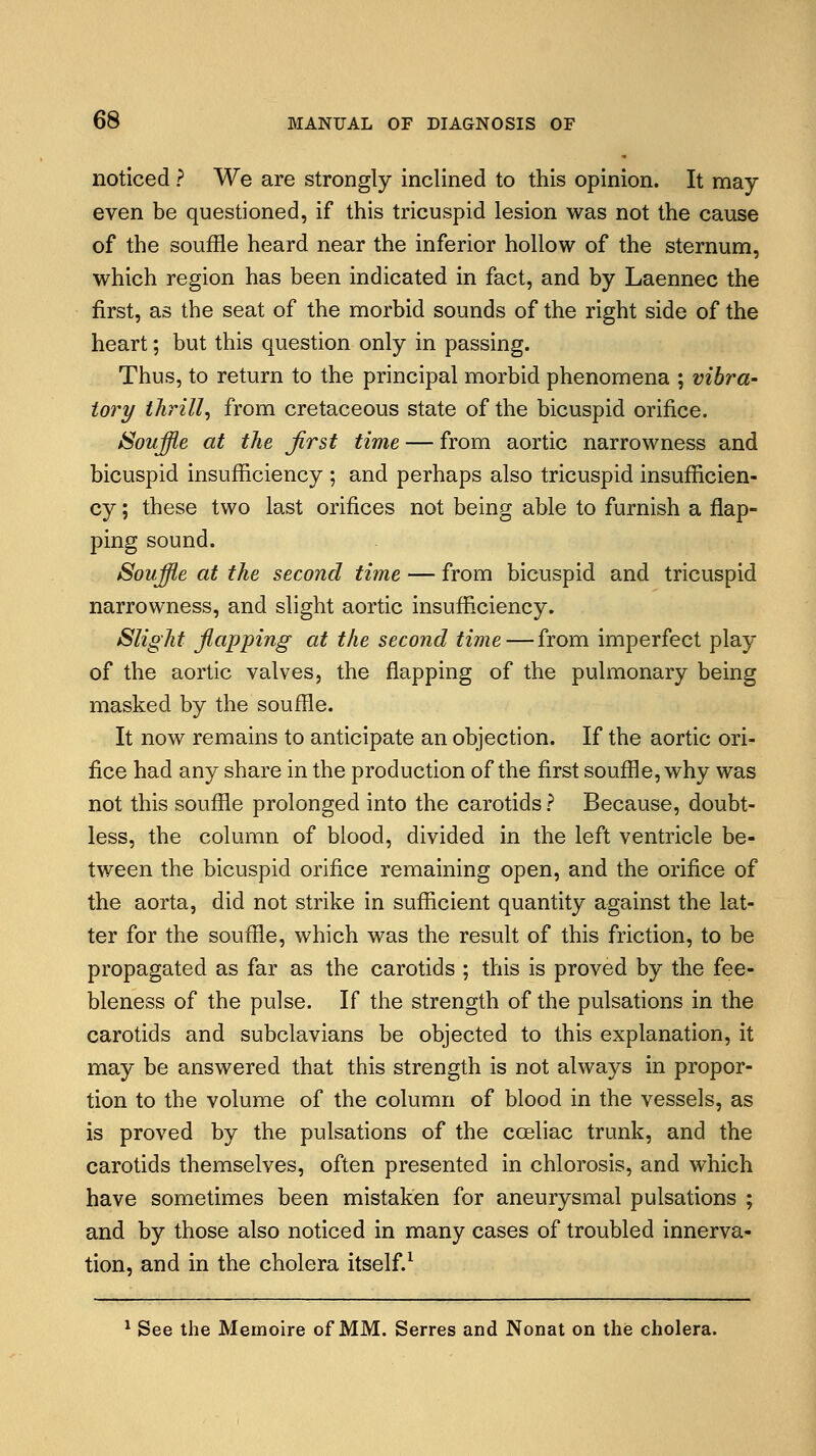 noticed ? We are strongly inclined to this opinion. It may even be questioned, if this tricuspid lesion was not the cause of the souffle heard near the inferior hollow of the sternum, which region has been indicated in fact, and by Laennec the first, as the seat of the morbid sounds of the right side of the heart; but this question only in passing. Thus, to return to the principal morbid phenomena ; vibra- tor!/ thrill, from cretaceous state of the bicuspid orifice. Souffle at the first time — from aortic narrowness and bicuspid insufficiency ; and perhaps also tricuspid insufficien- cy ; these two last orifices not being able to furnish a flap- ping sound. Souffle at the second time — from bicuspid and tricuspid narrowness, and slight aortic insufficiency. Slight flapping at the second time—from imperfect play of the aortic valves, the flapping of the pulmonary being masked by the souffle. It now remains to anticipate an objection. If the aortic ori- fice had any share in the production of the first souffle, why was not this souffle prolonged into the carotids ? Because, doubt- less, the column of blood, divided in the left ventricle be- tween the bicuspid orifice remaining open, and the orifice of the aorta, did not strike in sufficient quantity against the lat- ter for the souffle, which was the result of this friction, to be propagated as far as the carotids ; this is proved by the fee- bleness of the pulse. If the strength of the pulsations in the carotids and subclavians be objected to this explanation, it may be answered that this strength is not always in propor- tion to the volume of the column of blood in the vessels, as is proved by the pulsations of the cceliac trunk, and the carotids themselves, often presented in chlorosis, and which have sometimes been mistaken for aneurysmal pulsations ; and by those also noticed in many cases of troubled innerva- tion, and in the cholera itself.1 1 See the Memoire of MM. Serres and Nonat on the cholera.