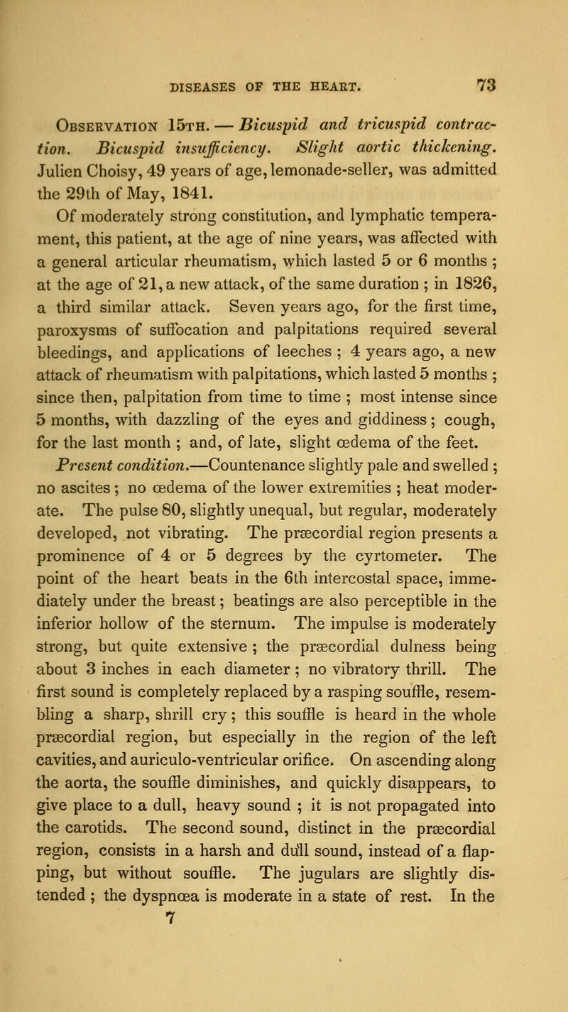 Observation 15th. — Bicuspid and tricuspid contrac- tion. Bicuspid insufficiency. Slight aortic thickening. Julien Choisy, 49 years of age, lemonade-seller, was admitted the 29th of May, 1841. Of moderately strong constitution, and lymphatic tempera- ment, this patient, at the age of nine years, was affected with a general articular rheumatism, which lasted 5 or 6 months ; at the age of 21, a new attack, of the same duration ; in 1826, a third similar attack. Seven years ago, for the first time, paroxysms of suffocation and palpitations required several bleedings, and applications of leeches ; 4 years ago, a new attack of rheumatism with palpitations, which lasted 5 months ; since then, palpitation from time to time ; most intense since 5 months, with dazzling of the eyes and giddiness; cough, for the last month ; and, of late, slight oedema of the feet. Present condition.—Countenance slightly pale and swelled ; no ascites; no oedema of the lower extremities ; heat moder- ate. The pulse 80, slightly unequal, but regular, moderately developed, not vibrating. The precordial region presents a prominence of 4 or 5 degrees by the cyrtometer. The point of the heart beats in the 6th intercostal space, imme- diately under the breast; beatings are also perceptible in the inferior hollow of the sternum. The impulse is moderately strong, but quite extensive ; the precordial dulness being about 3 inches in each diameter ; no vibratory thrill. The first sound is completely replaced by a rasping souffle, resem- bling a sharp, shrill cry; this souffle is heard in the whole precordial region, but especially in the region of the left cavities, and auriculo-ventricular orifice. On ascending along the aorta, the souffle diminishes, and quickly disappears, to give place to a dull, heavy sound ; it is not propagated into the carotids. The second sound, distinct in the precordial region, consists in a harsh and drill sound, instead of a flap- ping, but without souffle. The jugulars are slightly dis- tended ; the dyspnoea is moderate in a state of rest. In the 7