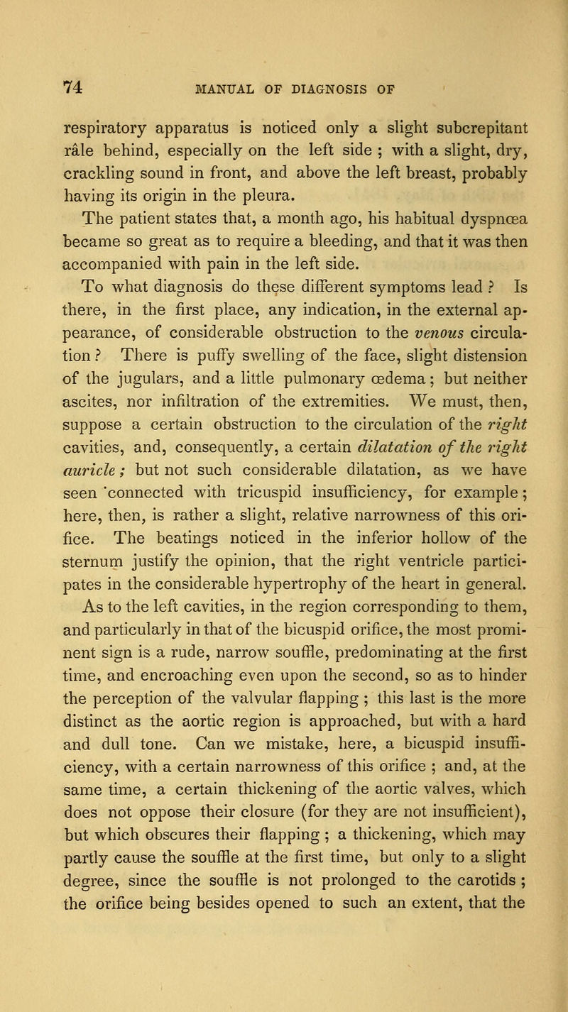 respiratory apparatus is noticed only a slight subcrepitant rale behind, especially on the left side ; with a slight, dry, crackling sound in front, and above the left breast, probably having its origin in the pleura. The patient states that, a month ago, his habitual dyspncea became so great as to require a bleeding, and that it was then accompanied with pain in the left side. To what diagnosis do these different symptoms lead ? Is there, in the first place, any indication, in the external ap- pearance, of considerable obstruction to the venous circula- tion ? There is puffy swelling of the face, slight distension of the jugulars, and a little pulmonary oedema; but neither ascites, nor infiltration of the extremities. We must, then, suppose a certain obstruction to the circulation of the right cavities, and, consequently, a certain dilatation of the right auricle; but not such considerable dilatation, as we have seen 'connected with tricuspid insufficiency, for example; here, then, is rather a slight, relative narrowness of this ori- fice. The beatings noticed in the inferior hollow of the sternum justify the opinion, that the right ventricle partici- pates in the considerable hypertrophy of the heart in general. As to the left cavities, in the region corresponding to them, and particularly in that of the bicuspid orifice, the most promi- nent sign is a rude, narrow souffle, predominating at the first time, and encroaching even upon the second, so as to hinder the perception of the valvular flapping ; this last is the more distinct as the aortic region is approached, but with a hard and dull tone. Can we mistake, here, a bicuspid insuffi- ciency, with a certain narrowness of this orifice ; and, at the same time, a certain thickening of the aortic valves, which does not oppose their closure (for they are not insufficient), but which obscures their flapping ; a thickening, which may partly cause the souffle at the first time, but only to a slight degree, since the souffle is not prolonged to the carotids ; the orifice being besides opened to such an extent, that the