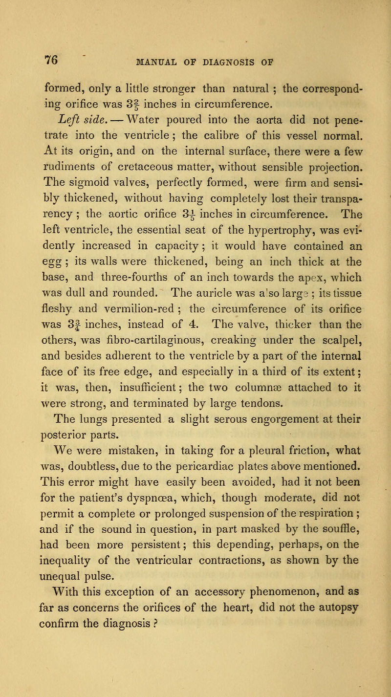 formed, only a little stronger than natural ; the correspond- ing orifice was 3| inches in circumference. Left side. — Water poured into the aorta did not pene- trate into the ventricle; the calibre of this vessel normal. At its origin, and on the internal surface, there were a few rudiments of cretaceous matter, without sensible projection. The sigmoid valves, perfectly formed, were firm and sensi- bly thickened, without having completely lost their transpa- rency ; the aortic orifice 3^ inches in circumference. The left ventricle, the essential seat of the hypertrophy, was evi- dently increased in capacity; it would have contained an egg ; its walls were thickened, being an inch thick at the base, and three-fourths of an inch towards the apex, which was dull and rounded. The auricle was a'solarg3 ; its tissue fleshy and vermilion-red ; the circumference of its orifice was 3f inches, instead of 4. The valve, thicker than the others, was fibro-cartilaginous, creaking under the scalpel, and besides adherent to the ventricle by a part of the internal face of its free edge, and especially in a third of its extent; it was, then, insufficient; the two columnse attached to it were strong, and terminated by large tendons. The lungs presented a slight serous engorgement at their posterior parts. We were mistaken, in taking for a pleural friction, what was, doubtless, due to the pericardiac plates above mentioned. This error might have easily been avoided, had it not been for the patient's dyspnoea, which, though moderate, did not permit a complete or prolonged suspension of the respiration ; and if the sound in question, in part masked by the souffle, had been more persistent; this depending, perhaps, on the inequality of the ventricular contractions, as shown by the unequal pulse. With this exception of an accessory phenomenon, and as far as concerns the orifices of the heart, did not the autopsy confirm the diagnosis ?