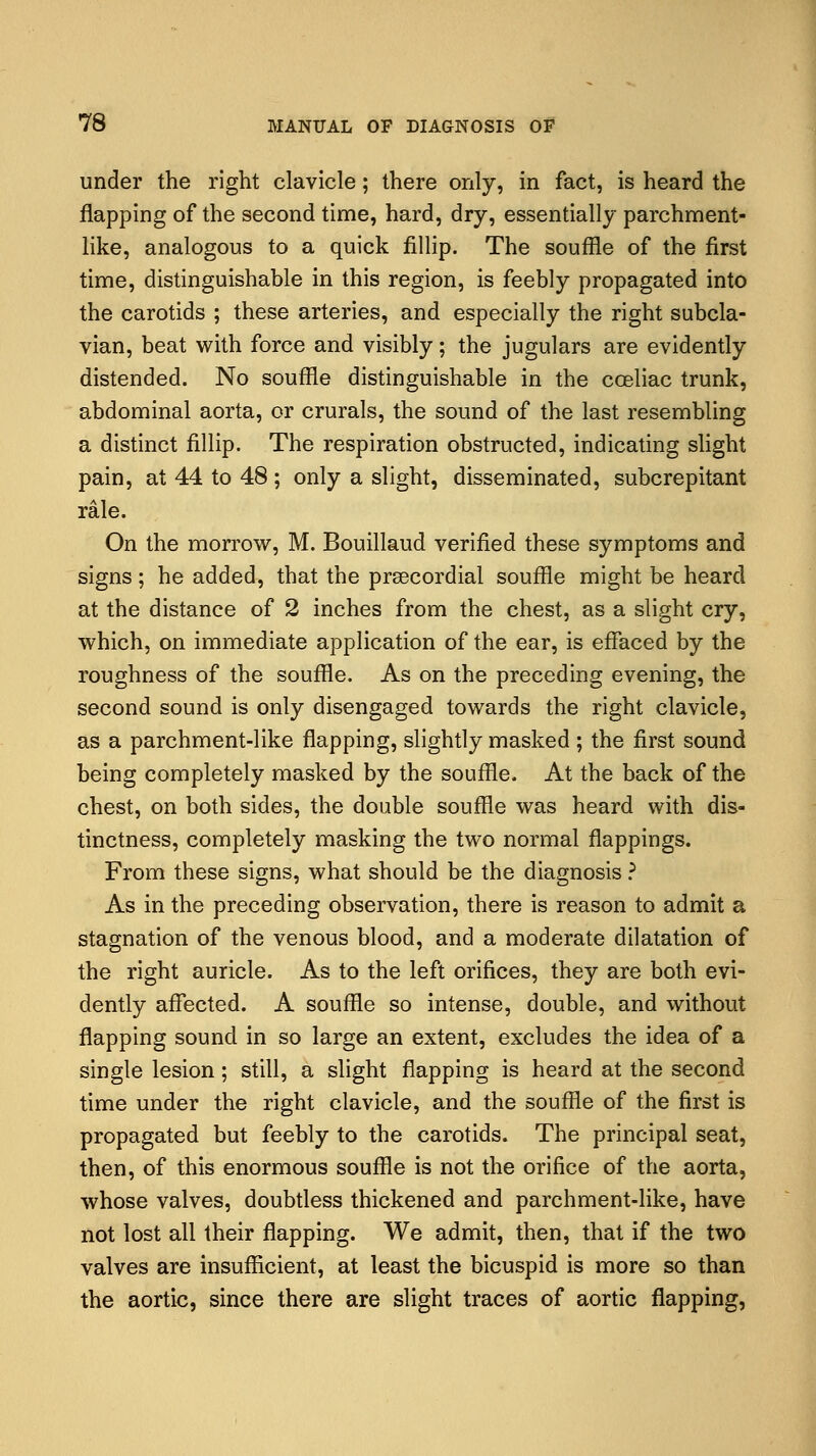 under the right clavicle; there only, in fact, is heard the flapping of the second time, hard, dry, essentially parchment- like, analogous to a quick fillip. The souffle of the first time, distinguishable in this region, is feebly propagated into the carotids ; these arteries, and especially the right subcla- vian, beat with force and visibly; the jugulars are evidently distended. No souffle distinguishable in the coeliac trunk, abdominal aorta, or crurals, the sound of the last resembling a distinct fillip. The respiration obstructed, indicating slight pain, at 44 to 48 ; only a slight, disseminated, subcrepitant rale. On the morrow, M. Bouillaud verified these symptoms and signs; he added, that the precordial souffle might be heard at the distance of 2 inches from the chest, as a slight cry, which, on immediate application of the ear, is effaced by the roughness of the souffle. As on the preceding evening, the second sound is only disengaged towards the right clavicle, as a parchment-like flapping, slightly masked ; the first sound being completely masked by the souffle. At the back of the chest, on both sides, the double souffle was heard with dis- tinctness, completely masking the two normal flappings. From these signs, what should be the diagnosis ? As in the preceding observation, there is reason to admit a stagnation of the venous blood, and a moderate dilatation of the right auricle. As to the left orifices, they are both evi- dently affected. A souffle so intense, double, and without flapping sound in so large an extent, excludes the idea of a single lesion; still, a slight flapping is heard at the second time under the right clavicle, and the souffle of the first is propagated but feebly to the carotids. The principal seat, then, of this enormous souffle is not the orifice of the aorta, whose valves, doubtless thickened and parchment-like, have not lost all their flapping. We admit, then, that if the two valves are insufficient, at least the bicuspid is more so than the aortic, since there are slight traces of aortic flapping,