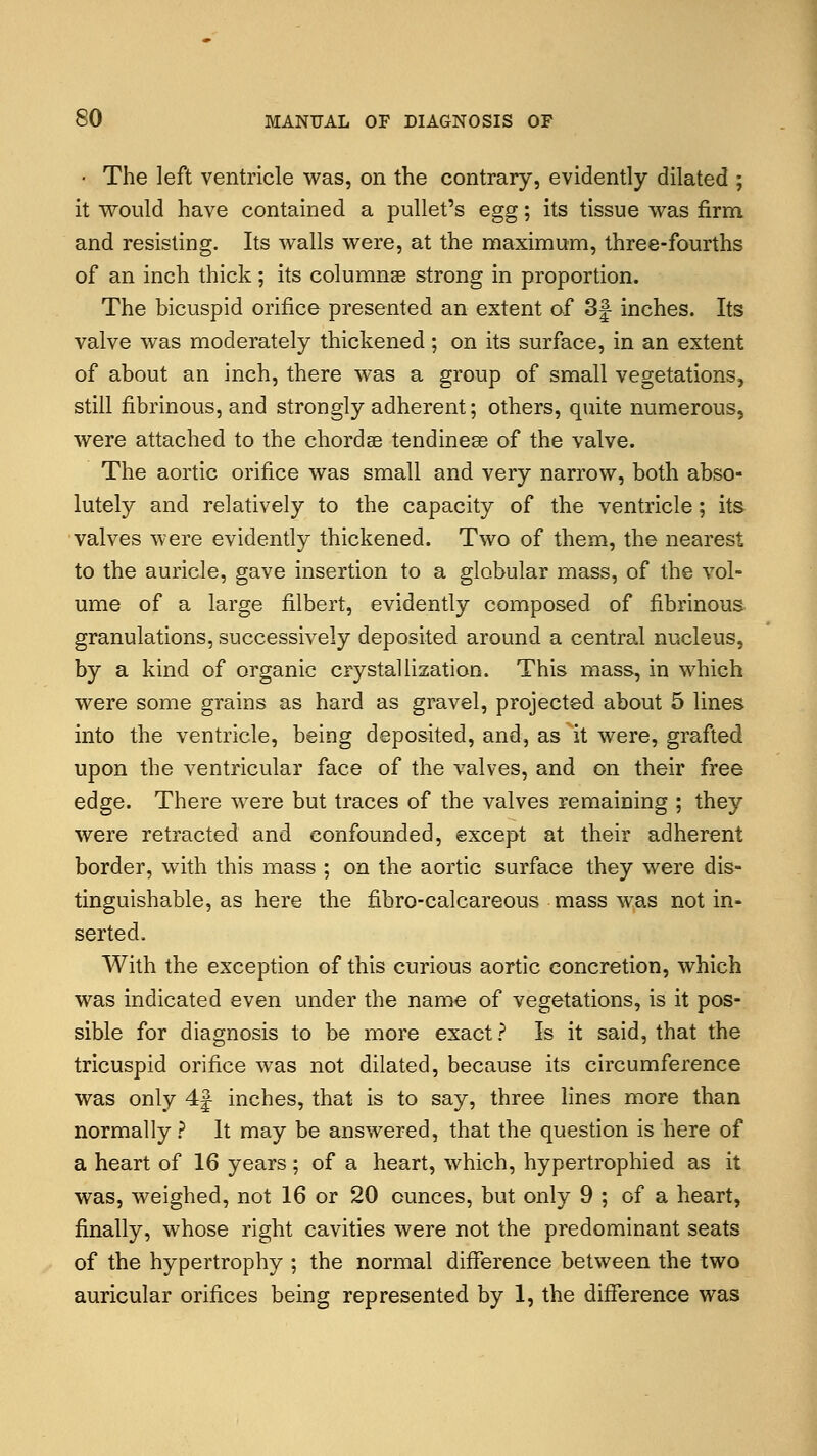 • The left ventricle was, on the contrary, evidently dilated ; it would have contained a pullet's egg; its tissue was firm and resisting. Its walls were, at the maximum, three-fourths of an inch thick; its columnar strong in proportion. The bicuspid orifice presented an extent of 3| inches. Its valve was moderately thickened ; on its surface, in an extent of about an inch, there was a group of small vegetations, still fibrinous, and strongly adherent; others, quite numerous, were attached to the chordas tendinese of the valve. The aortic orifice was small and very narrow, both abso- lutely and relatively to the capacity of the ventricle; its valves were evidently thickened. Two of them, the nearest to the auricle, gave insertion to a globular mass, of the vol- ume of a large filbert, evidently composed of fibrinous granulations, successively deposited around a central nucleus, by a kind of organic crystallization. This mass, in which were some grains as hard as gravel, projected about 5 lines into the ventricle, being deposited, and, as it were, grafted upon the ventricular face of the valves, and on their free edge. There were but traces of the valves remaining ; they were retracted and confounded, except at their adherent border, with this mass ; on the aortic surface they were dis- tinguishable, as here the fibro-calcareous mass was not in- serted, With the exception of this curious aortic concretion, which was indicated even under the name of vegetations, is it pos- sible for diagnosis to be more exact ? Is it said, that the tricuspid orifice was not dilated, because its circumference was only 4j inches, that is to say, three lines more than normally? It may be answered, that the question is here of a heart of 16 years; of a heart, which, hypertrophied as it was, weighed, not 16 or 20 ounces, but only 9 ; of a heart, finally, whose right cavities were not the predominant seats of the hypertrophy ; the normal difference between the two auricular orifices being represented by 1, the difference was