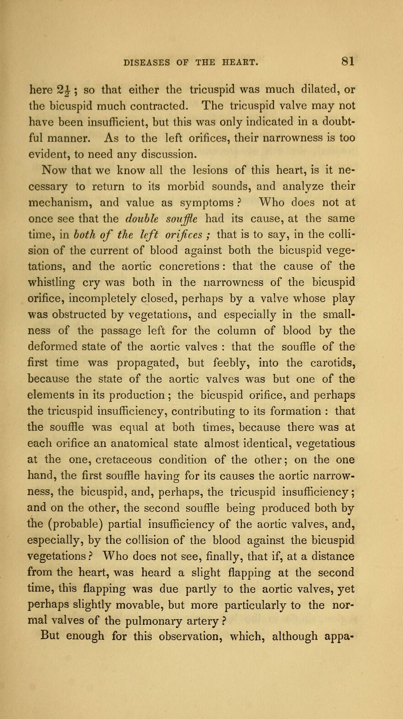 here 2£; so that either the tricuspid was much dilated, or the bicuspid much contracted. The tricuspid valve may not have been insufficient, but this was only indicated in a doubt- ful manner. As to the left orifices, their narrowness is too evident, to need any discussion. Now that we know all the lesions of this heart, is it ne- cessary to return to its morbid sounds, and analyze their mechanism, and value as symptoms ? Who does not at once see that the double souffle had its cause, at the same time, in both of the left orifices ; that is to say, in the colli- sion of the current of blood against both the bicuspid vege- tations, and the aortic concretions : that the cause of the whistling cry was both in the narrowness of the bicuspid orifice, incompletely closed, perhaps by a valve whose play was obstructed by vegetations, and especially in the small- ness of the passage left for the column of blood by the deformed state of the aortic valves : that the souffle of the first time was propagated, but feebly, into the carotids, because the state of the aortic valves was but one of the elements in its production; the bicuspid orifice, and perhaps the tricuspid insufficiency, contributing to its formation : that the souffle was equal at both times, because there was at each orifice an anatomical state almost identical, vegetatious at the one, cretaceous condition of the other; on the one hand, the first souffle having for its causes the aortic narrow- ness, the bicuspid, and, perhaps, the tricuspid insufficiency; and on the other, the second souffle being produced both by the (probable) partial insufficiency of the aortic valves, and, especially, by the collision of the blood against the bicuspid vegetations ? Who does not see, finally, that if, at a distance from the heart, was heard a slight flapping at the second time, this flapping was due partly to the aortic valves, yet perhaps slightly movable, but more particularly to the nor- mal valves of the pulmonary artery ? But enough for this observation, which, although appa-
