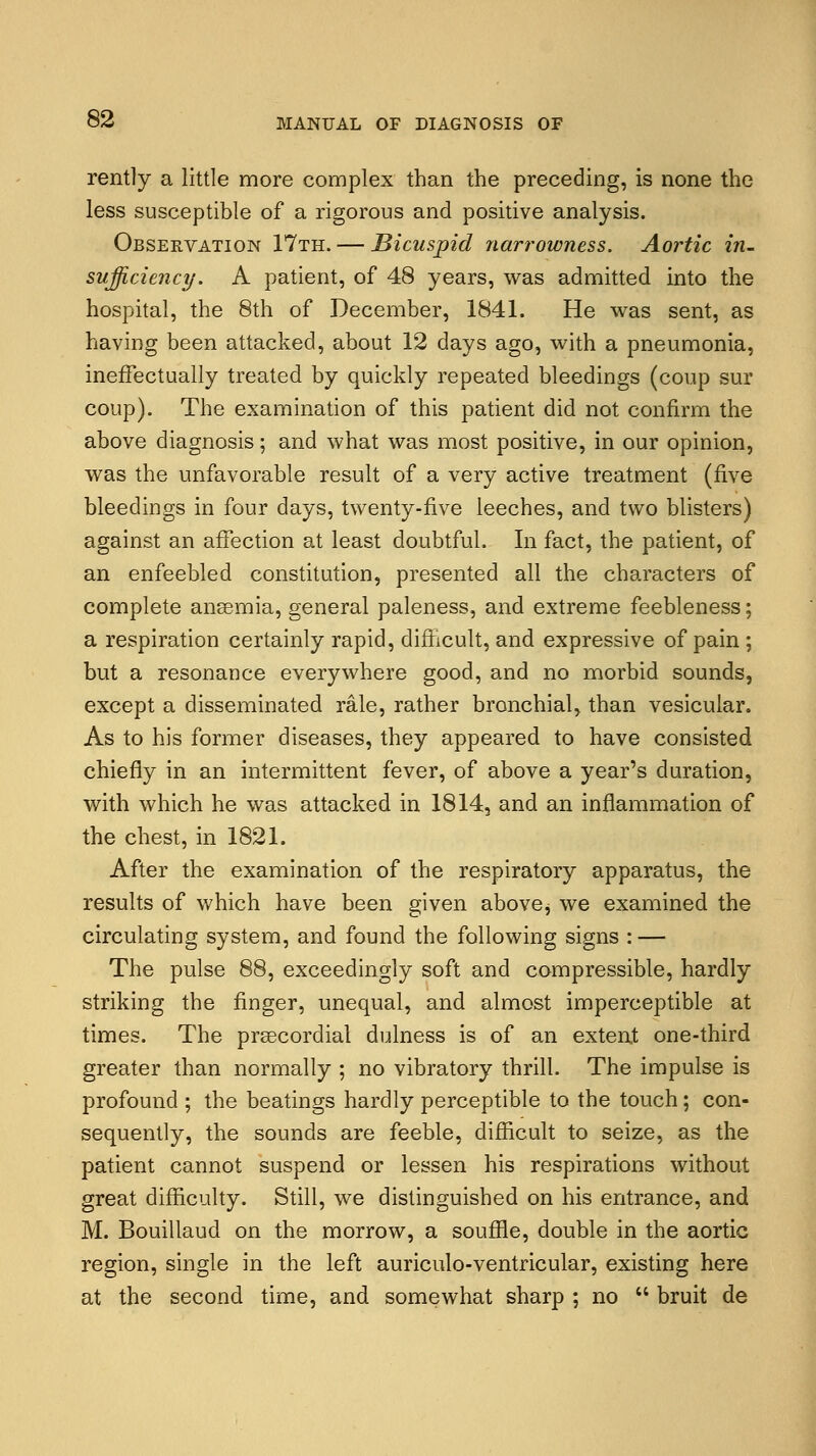 rently a little more complex than the preceding, is none the less susceptible of a rigorous and positive analysis. Observation 17th. — Bicuspid narrowness. Aortic in- sufficiency. A patient, of 48 years, was admitted into the hospital, the 8th of December, 1841. He was sent, as having been attacked, about 12 days ago, with a pneumonia, ineffectually treated by quickly repeated bleedings (coup sur coup). The examination of this patient did not confirm the above diagnosis; and what was most positive, in our opinion, was the unfavorable result of a very active treatment (five bleedings in four days, twenty-five leeches, and two blisters) against an affection at least doubtful. In fact, the patient, of an enfeebled constitution, presented all the characters of complete anaemia, general paleness, and extreme feebleness; a respiration certainly rapid, difficult, and expressive of pain ; but a resonance everywhere good, and no morbid sounds, except a disseminated rale, rather bronchial, than vesicular. As to his former diseases, they appeared to have consisted chiefly in an intermittent fever, of above a year's duration, with which he was attacked in 1814, and an inflammation of the chest, in 1821. After the examination of the respiratory apparatus, the results of which have been given above^ we examined the circulating system, and found the following signs : — The pulse 88, exceedingly soft and compressible, hardly striking the finger, unequal, and almost imperceptible at times. The praecordial dulness is of an extent one-third greater than normally ; no vibratory thrill. The impulse is profound ; the beatings hardly perceptible to the touch; con- sequently, the sounds are feeble, difficult to seize, as the patient cannot suspend or lessen his respirations without great difficulty. Still, we distinguished on his entrance, and M. Bouillaud on the morrow, a souffle, double in the aortic region, single in the left auriculo-ventricular, existing here at the second time, and somewhat sharp ; no  bruit de