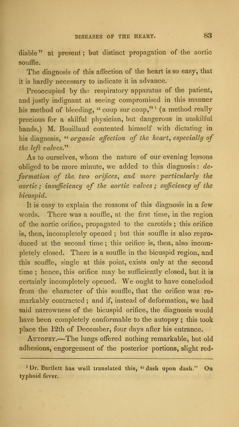 diable at present; but distinct propagation of the aortic souffle. The diagnosis of this affection of the heart is so easy, that it is hardly necessary to indicate it in advance. Preoccupied by the respiratory apparatus of the patient, and justly indignant at seeing compromised in this manner his method of bleeding,  coup sur coup, l (a method really precious for a skilful physician, but dangerous in unskilful hands,) M. Bouillaud contented himself with dictating in his diagnosis,  organic affection of the heart, especially of the left valves. As to ourselves, whom the nature of our evening lessons obliged to be more minute, we added to this diagnosis: de- formation of the two orifices, and more particularly the aortic; insufficiency of the aortic valves; sufficiency of the bicuspid. It is easy to explain the reasons of this diagnosis in a few words. There was a souffle, at the first time, in the region of the aortic orifice, propagated to the carotids ; this orifice is, then, incompletely opened ; but this souffle is also repro- duced at the second time; this orifice is, then, also incom- pletely closed. There is a souffle in the bicuspid region, and this souffle, single at this point, exists only at the second time ; hence, this orifice may be sufficiently closed, but it is certainly incompletely opened. We ought to have concluded from the character of this souffle, that the orifice was re- markably contracted ; and if, instead of deformation, we had said narrowness of the bicuspid orifice, the diagnosis would have been completely conformable to the autopsy ; this took place the 12th of December, four days after his entrance. Autopsy.—The lungs offered nothing remarkable, but old adhesions, engorgement of the posterior portions, slight red- 1 Dr. Bartlett has well translated this, dash upon dash. On typhoid fever.