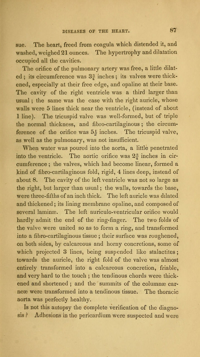 sue. The heart, freed from coagula which distended it, and washed, weighed 21 ounces. The hypertrophy and dilatation occupied all the cavities. The orifice of the pulmonary artery was free, a little dilat- ed ; its circumference was 3|- inches; its valves were thick- ened, especially at their free edge, and opaline at their base. The cavity of the right ventricle was a third larger than usual; the same was the case with the right auricle, whose walls were 5 lines thick near the ventricle, (instead of about 1 line). The tricuspid valve was well-formed, but of triple the normal thickness, and fibro-cartilaginous ; the circum- ference of the orifice was 5J- inches. The tricuspid valve, as well as the pulmonary, was not insufficient. When water was poured into the aorta, a little penetrated into the ventricle. The aortic orifice was 2} inches in cir- cumference ; the valves, which had become linear, formed a kind of fibro-cartilaginous fold, rigid, 4 lines deep, instead of about 8. The cavity of the left ventricle was not so large as the right, but larger than usual; the walls, towards the base, were three-fifths of an inch thick. The left auricle was dilated and thickened; its lining membrane opaline, and composed of several laminse. The left auriculo-ventricular orifice would hardly admit the end of the ring-finger. The two folds of the valve were united so as to form a ring, and transformed into a fibro-cartilaginous tissue ; their surface was roughened, on both sides, by calcareous and horny concretions, some of which projected 3 lines, being suspended like stalactites; towards the auricle, the right fold of the valve was almost entirely transformed into a calcareous concretion, friable, and very hard to the touch ; the tendinous chords were thick- ened and shortened ; and the summits of the columnse car- nese were transformed into a tendinous tissue. The thoracic aorta was perfectly healthy. Is not this autopsy the complete verification of the diagno- sis ? Adhesions in the pericardium were suspected and were