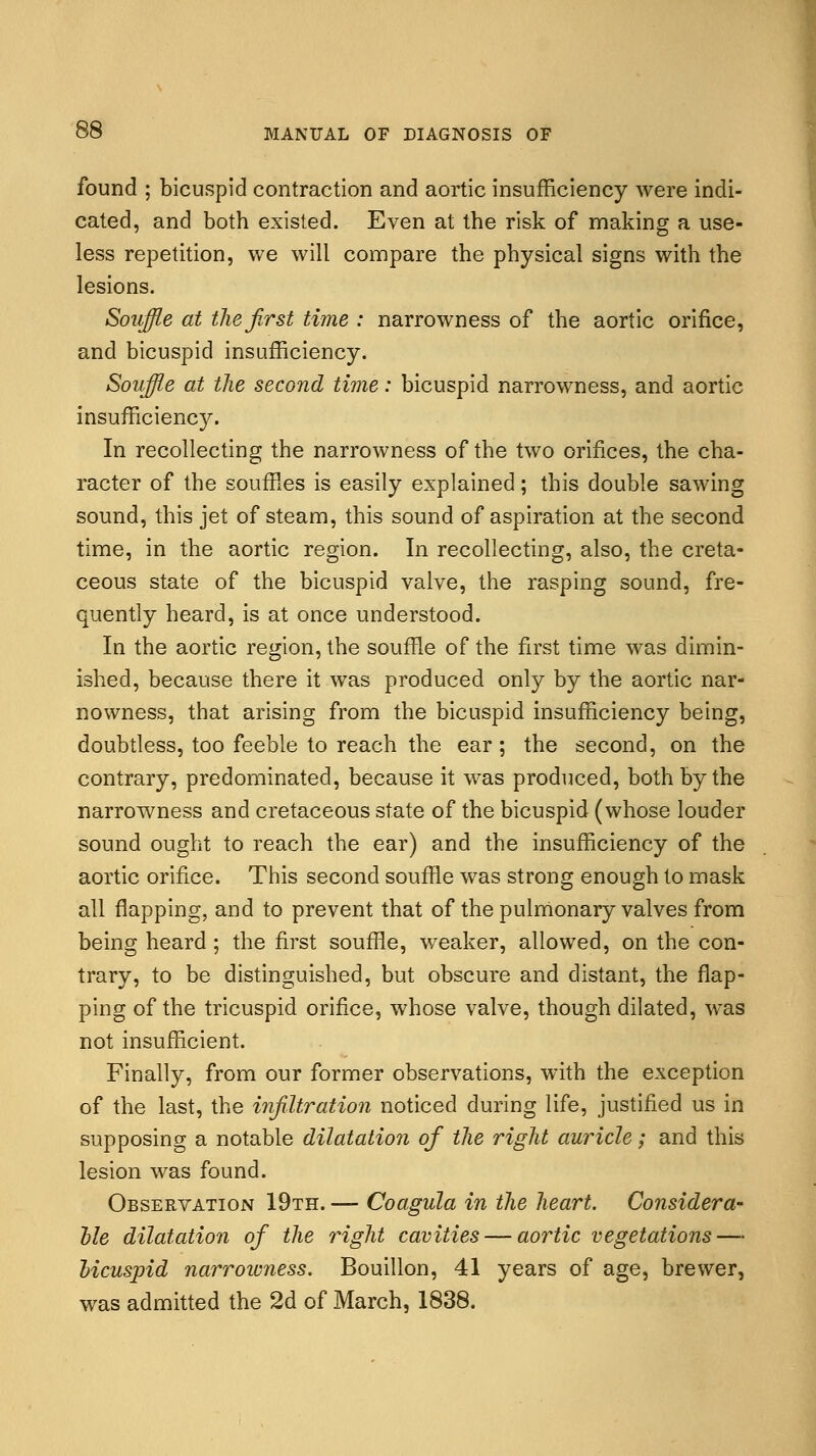 found ; bicuspid contraction and aortic insufficiency were indi- cated, and both existed. Even at the risk of making a use- less repetition, we will compare the physical signs with the lesions. Souffle at the first time : narrowness of the aortic orifice, and bicuspid insufficiency. Souffle at the second time: bicuspid narrowness, and aortic insufficiency. In recollecting the narrowness of the two orifices, the cha- racter of the souffles is easily explained; this double sawing sound, this jet of steam, this sound of aspiration at the second time, in the aortic region. In recollecting, also, the creta- ceous state of the bicuspid valve, the rasping sound, fre- quently heard, is at once understood. In the aortic region, the souffle of the first time was dimin- ished, because there it was produced only by the aortic nar- nowness, that arising from the bicuspid insufficiency being, doubtless, too feeble to reach the ear; the second, on the contrary, predominated, because it was produced, both by the narrowness and cretaceous state of the bicuspid (whose louder sound ought to reach the ear) and the insufficiency of the aortic orifice. This second souffle was strong enough to mask all flapping, and to prevent that of the pulmonary valves from being heard ; the first souffle, weaker, allowed, on the con- trary, to be distinguished, but obscure and distant, the flap- ping of the tricuspid orifice, whose valve, though dilated, was not insufficient. Finally, from our former observations, with the exception of the last, the infiltration noticed during life, justified us in supposing a notable dilatation ofi the right auricle; and this lesion was found. Observation 19th. — Coagula in the heart. Considera- ble dilatation of the right cavities — aortic vegetations — bicuspid narrowness. Bouillon, 41 years of age, brewer, was admitted the 2d of March, 1838.