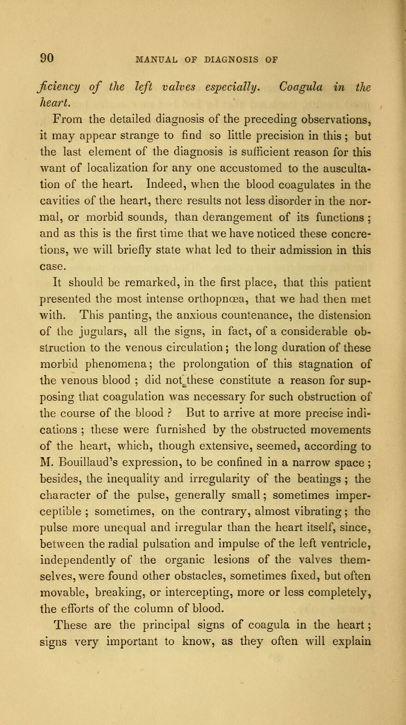 ficiency of the left valves especially. Coagula in the heart. From the detailed diagnosis of the preceding observations, it may appear strange to find so little precision in this ; but the last element of the diagnosis is sufficient reason for this want of localization for any one accustomed to the ausculta- tion of the heart. Indeed, when the blood coagulates in the cavities of the heart, there results not less disorder in the nor- mal, or morbid sounds, than derangement of its functions : and as this is the first time that we have noticed these concre- tions, we will briefly state what led to their admission in this case. It should be remarked, in the first place, that this patient presented the most intense orthopncea, that we had then met with. This panting, the anxious countenance, the distension of the jugulars, all the signs, in fact, of a considerable ob- struction to the venous circulation; the long duration of these morbid phenomena; the prolongation of this stagnation of the venous blood ; did notfcthese constitute a reason for sup- posing that coagulation was necessary for such obstruction of the course of the blood ? But to arrive at more precise indi- cations ; these were furnished by the obstructed movements of the heart, which, though extensive, seemed, according to M. Bouillaud's expression, to be confined in a narrow space; besides, the inequality and irregularity of the beatings ; the character of the pulse, generally small; sometimes imper- ceptible ; sometimes, on the contrary, almost vibrating; the pulse more unequal and irregular than the heart itself, since, between the radial pulsation and impulse of the left ventricle, independently of the organic lesions of the valves them- selves, were found other obstacles, sometimes fixed, but often movable, breaking, or intercepting, more or less completely, the efforts of the column of blood. These are the principal signs of coagula in the heart; signs very important to know, as they often will explain