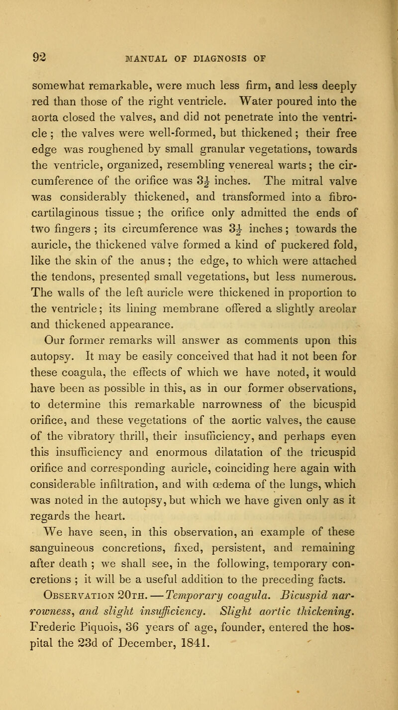 somewhat remarkable, were much less firm, and less deeply- red than those of the right ventricle. Water poured into the aorta closed the valves, and did not penetrate into the ventri- cle ; the valves were well-formed, but thickened; their free edge was roughened by small granular vegetations, towards the ventricle, organized, resembling venereal warts; the cir- cumference of the orifice was 3| inches. The mitral valve was considerably thickened, and transformed into a fibro- cartilaginous tissue ; the orifice only admitted the ends of two fingers ; its circumference was 3J- inches; towards the auricle, the thickened valve formed a kind of puckered fold, like the skin of the anus; the edge, to which were attached the tendons, presented small vegetations, but less numerous. The walls of the left auricle were thickened in proportion to the ventricle; its lining membrane offered a slightly areolar and thickened appearance. Our former remarks will answer as comments upon this autopsy. It may be easily conceived that had it not been for these coagula, the effects of which we have noted, it would have been as possible in this, as in our former observations, to determine this remarkable narrowness of the bicuspid orifice, and these vegetations of the aortic valves, the cause of the vibratory thrill, their insufficiency, and perhaps even this insufficiency and enormous dilatation of the tricuspid orifice and corresponding auricle, coinciding here again with considerable infiltration, and with oedema of the lungs, which was noted in the autopsy, but which we have given only as it regards the heart. We have seen, in this observation, an example of these sanguineous concretions, fixed, persistent, and remaining after death ; we shall see, in the following, temporary con- cretions ; it will be a useful addition to the preceding facts. Observation 20th.—Temporary coagula. Bicuspid nar- rowness, and slight insufficiency. Slight aortic thickening. Frederic Piquois, 36 years of age, founder, entered the hos- pital the 23d of December, 1841.