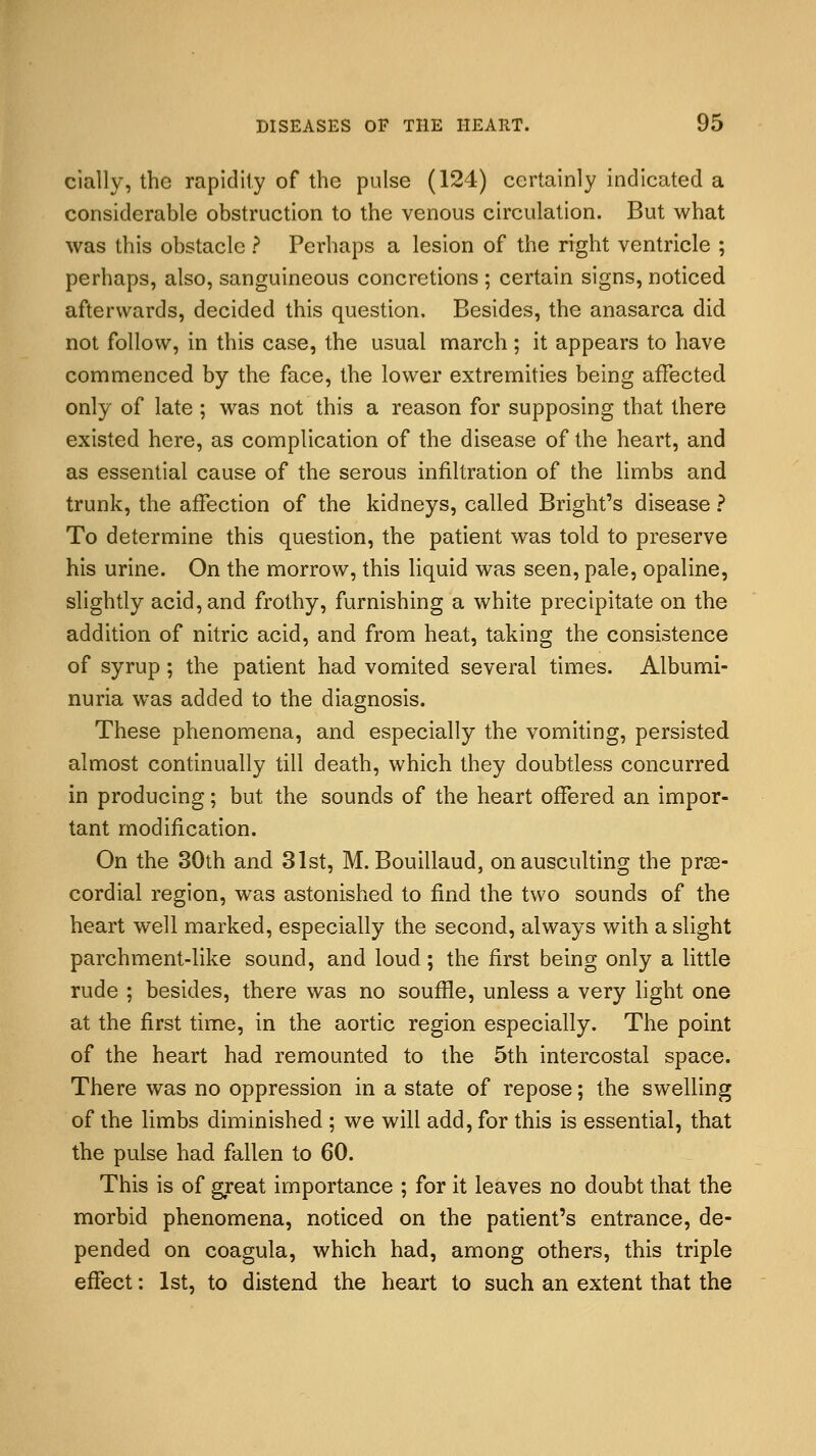 cially, the rapidity of the pulse (124) certainly indicated a considerable obstruction to the venous circulation. But what was this obstacle ? Perhaps a lesion of the right ventricle ; perhaps, also, sanguineous concretions ; certain signs, noticed afterwards, decided this question. Besides, the anasarca did not follow, in this case, the usual march; it appears to have commenced by the face, the lower extremities being affected only of late ; was not this a reason for supposing that there existed here, as complication of the disease of the heart, and as essential cause of the serous infiltration of the limbs and trunk, the affection of the kidneys, called Bright's disease ? To determine this question, the patient was told to preserve his urine. On the morrow, this liquid was seen, pale, opaline, slightly acid, and frothy, furnishing a white precipitate on the addition of nitric acid, and from heat, taking the consistence of syrup; the patient had vomited several times. Albumi- nuria was added to the diagnosis. These phenomena, and especially the vomiting, persisted almost continually till death, which they doubtless concurred in producing; but the sounds of the heart offered an impor- tant modification. On the 30th and 31st, M. Bouillaud, onausculting the pre- cordial region, was astonished to find the two sounds of the heart well marked, especially the second, always with a slight parchment-like sound, and loud; the first being only a little rude ; besides, there was no souffle, unless a very light one at the first time, in the aortic region especially. The point of the heart had remounted to the 5th intercostal space. There was no oppression in a state of repose; the swelling of the limbs diminished ; we will add, for this is essential, that the pulse had fallen to 60. This is of great importance ; for it leaves no doubt that the morbid phenomena, noticed on the patient's entrance, de- pended on coagula, which had, among others, this triple effect: 1st, to distend the heart to such an extent that the