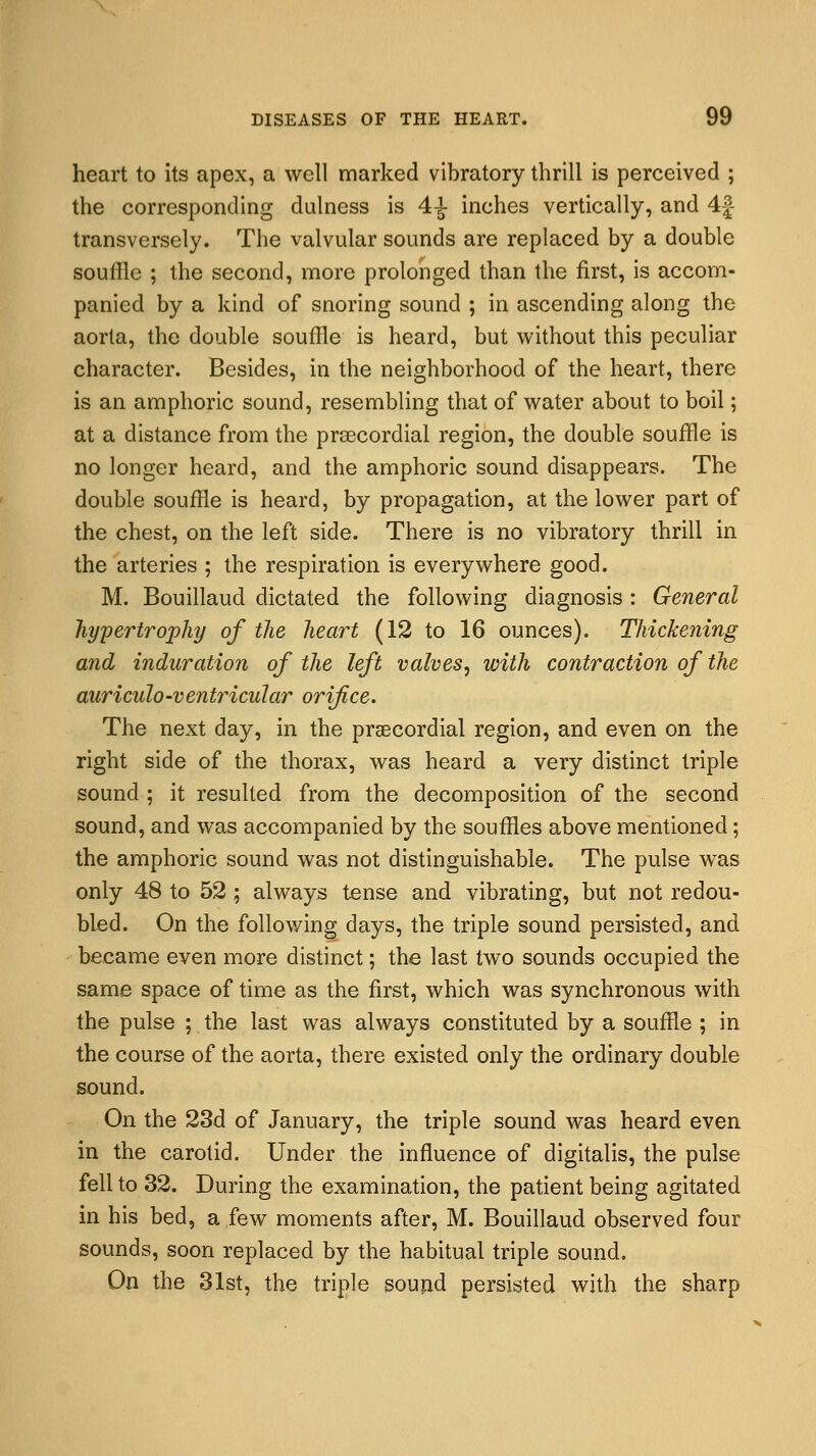 heart to its apex, a well marked vibratory thrill is perceived ; the corresponding dulness is 4-*- inches vertically, and 4j transversely. The valvular sounds are replaced by a double souffle ; the second, more prolonged than the first, is accom- panied by a kind of snoring sound ; in ascending along the aorta, the double souffle is heard, but without this peculiar character. Besides, in the neighborhood of the heart, there is an amphoric sound, resembling that of water about to boil; at a distance from the precordial region, the double souffle is no longer heard, and the amphoric sound disappears. The double souffle is heard, by propagation, at the lower part of the chest, on the left side. There is no vibratory thrill in the arteries ; the respiration is everywhere good. M. Bouillaud dictated the following diagnosis : General hypertrophy of the heart (12 to 16 ounces). Thickening and induration of the left valves, with contraction of the auriculo-ventricular orifice. The next day, in the precordial region, and even on the right side of the thorax, was heard a very distinct triple sound ; it resulted from the decomposition of the second sound, and was accompanied by the souffles above mentioned; the amphoric sound was not distinguishable. The pulse was only 48 to 52; always tense and vibrating, but not redou- bled. On the following days, the triple sound persisted, and became even more distinct; the last two sounds occupied the same space of time as the first, which was synchronous with the pulse ; the last was always constituted by a souffle ; in the course of the aorta, there existed only the ordinary double sound. On the 23d of January, the triple sound was heard even in the carotid. Under the influence of digitalis, the pulse fell to 32. During the examination, the patient being agitated in his bed, a few moments after, M. Bouillaud observed four sounds, soon replaced by the habitual triple sound. On the 31st, the triple sound persisted with the sharp