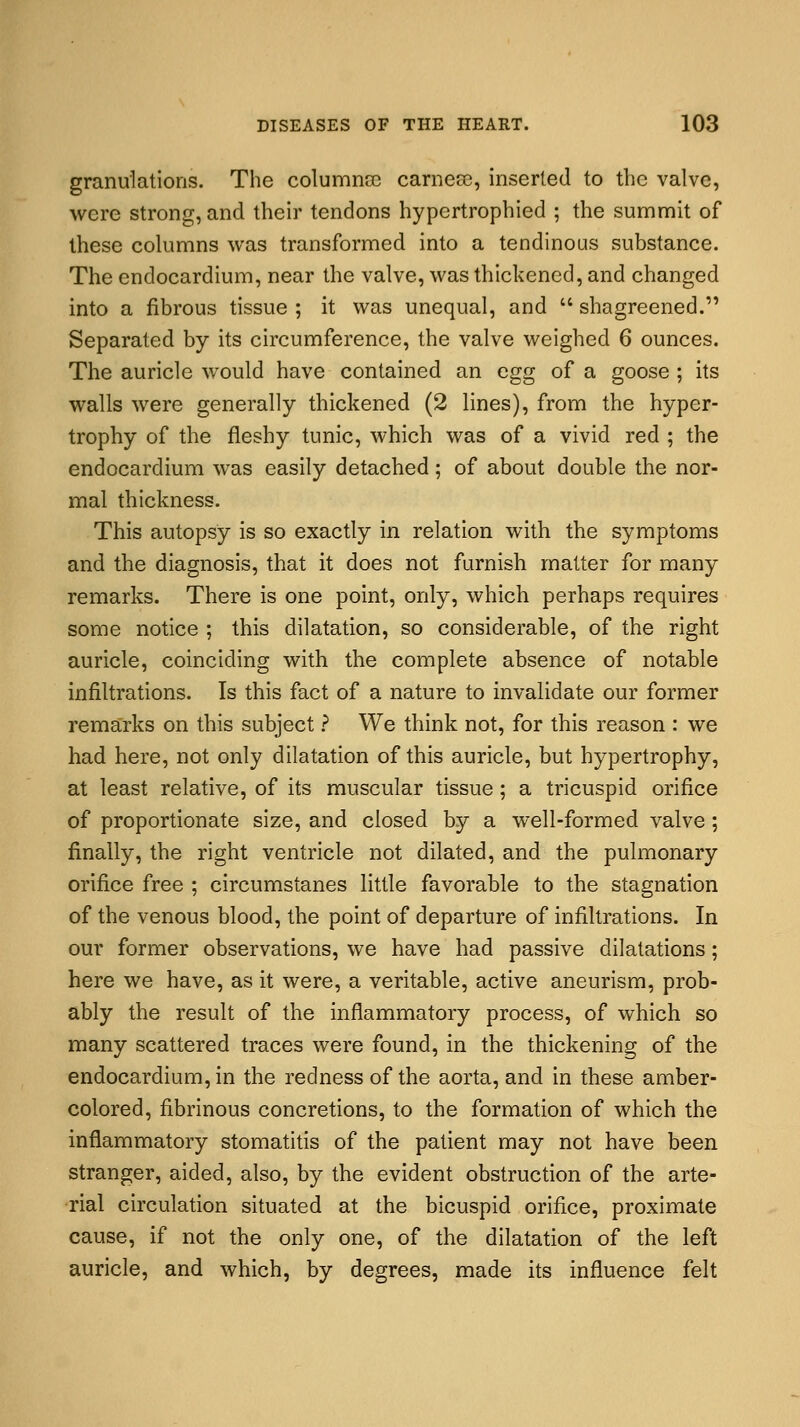 granulations. The columnar carnese, inserted to the valve, were strong, and their tendons hypertrophied ; the summit of these columns was transformed into a tendinous substance. The endocardium, near the valve, was thickened, and changed into a fibrous tissue ; it was unequal, and  shagreened. Separated by its circumference, the valve weighed 6 ounces. The auricle would have contained an egg of a goose ; its walls were generally thickened (2 lines), from the hyper- trophy of the fleshy tunic, which was of a vivid red ; the endocardium was easily detached; of about double the nor- mal thickness. This autopsy is so exactly in relation with the symptoms and the diagnosis, that it does not furnish matter for many remarks. There is one point, only, which perhaps requires some notice ; this dilatation, so considerable, of the right auricle, coinciding with the complete absence of notable infiltrations. Is this fact of a nature to invalidate our former remarks on this subject ? We think not, for this reason : we had here, not only dilatation of this auricle, but hypertrophy, at least relative, of its muscular tissue; a tricuspid orifice of proportionate size, and closed by a well-formed valve; finally, the right ventricle not dilated, and the pulmonary orifice free ; circumstanes little favorable to the stagnation of the venous blood, the point of departure of infiltrations. In our former observations, we have had passive dilatations; here we have, as it were, a veritable, active aneurism, prob- ably the result of the inflammatory process, of which so many scattered traces were found, in the thickening of the endocardium, in the redness of the aorta, and in these amber- colored, fibrinous concretions, to the formation of which the inflammatory stomatitis of the patient may not have been stranger, aided, also, by the evident obstruction of the arte- rial circulation situated at the bicuspid orifice, proximate cause, if not the only one, of the dilatation of the left auricle, and which, by degrees, made its influence felt