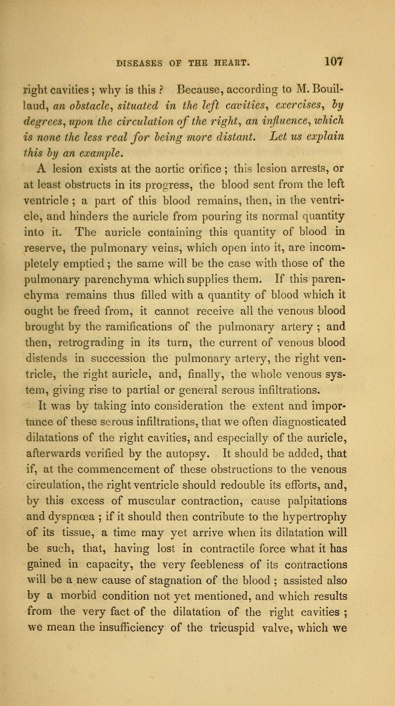 right cavities; why is this ? Because, according to M. Bouil- laud, an obstacle, situated in the left cavities, exercises, by degrees, upon the circulation of the right, an influence, which is none the less real for being more distant. Let us explain this by an example. A lesion exists at the aortic orifice; this lesion arrests, or at least obstructs in its progress, the blood sent from the left ventricle ; a part of this blood remains, then, in the ventri- cle, and hinders the auricle from pouring its normal quantity into it. The auricle containing this quantity of blood in reserve, the pulmonary veins, which open into it, are incom- pletely emptied; the same will be the case with those of the pulmonary parenchyma which supplies them. If this paren- chyma remains thus filled with a quantity of blood which it ought be freed from, it cannot receive all the venous blood brought by the ramifications of the pulmonary artery ; and then, retrograding in its turn, the current of venous blood distends in succession the pulmonary artery, the right ven- tricle, the right auricle, and, finally, the whole venous sys- tem, giving rise to partial or general serous infiltrations. It was by taking into consideration the extent and impor- tance of these serous infiltrations, that we often diagnosticated dilatations of the right cavities, and especially of the auricle, afterwards verified by the autopsy. It should be added, that if, at the commencement of these obstructions to the venous circulation, the right ventricle should redouble its efforts, and, by this excess of muscular contraction, cause palpitations and dyspnoea ; if it should then contribute to the hypertrophy of its tissue, a time may yet arrive when its dilatation will be such, that, having lost in contractile force what it has gained in capacity, the very feebleness of its contractions will be a new cause of stagnation of the blood ; assisted also by a morbid condition not yet mentioned, and which results from the very fact of the dilatation of the right cavities ; we mean the insufficiency of the tricuspid valve, which we