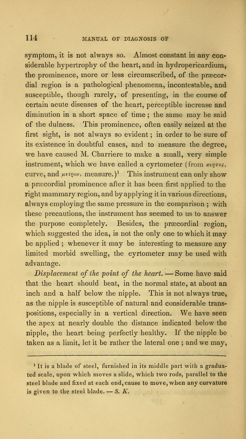 symptom, it is not always so. Almost constant in any con- siderable hypertrophy of the heart, and in hydropericardium, the prominence, more or less circumscribed, of the precor- dial region is a pathological phenomena, incontestable, and susceptible, though rarely, of presenting, in the course of certain acute diseases of the heart, perceptible increase and diminution in a short space of time; the same may be said of the dulness. This prominence, often easily seized at the first sight, is not always so evident; in order to be sure of its existence in doubtful cases, and to measure the degree, we have caused M. Charriere to make a small, very simple instrument, which we have called a cyrtometer (from y.vQrog, curve, and fiw?«j measure.)1 This instrument can only show a precordial prominence after it has been first applied to the right mammary region, and by applying it in various directions, always employing the same pressure in the comparison ; with these precautions, the instrument has seemed to us to answer the purpose completely. Besides, the precordial region, which suggested the idea, is not the only one to which it may be applied ; whenever it may be interesting to measure any limited morbid swelling, the cyrtometer may be used with advantage. Displacement of the point of the heart. ■— Some have said that the heart should beat, in the normal state, at about an inch and a half below the nipple. This is not always true, as the nipple is susceptible of natural and considerable trans- positions, especially in a vertical direction. We have seen the apex at nearly double the distance indicated below the nipple, the heart being perfectly healthy. If the nipple be taken as a limit, let it be rather the lateral one ; and we may, 1 It is a blade of steel, furnished in its middle part with a gradua- ted scale, upon which moves a slide, which two rods, parallel to the steel blade and fixed at each end, cause to move, when any curvature is given to the steel blade. — S. K.