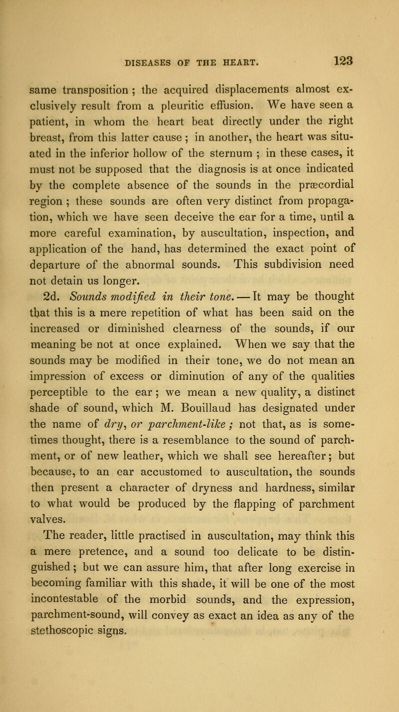 same transposition ; the acquired displacements almost ex- clusively result from a pleuritic effusion. We have seen a patient, in whom the heart beat directly under the right breast, from this latter cause; in another, the heart was situ- ated in the inferior hollow of the sternum ; in these cases, it must not be supposed that the diagnosis is at once indicated by the complete absence of the sounds in the precordial region ; these sounds are often very distinct from propaga- tion, which we have seen deceive the ear for a time, until a more careful examination, by auscultation, inspection, and application of the hand, has determined the exact point of departure of the abnormal sounds. This subdivision need not detain us longer. 2d. Sounds modified in their tone. — It may be thought that this is a mere repetition of what has been said on the increased or diminished clearness of the sounds, if our meaning be not at once explained. When we say that the sounds may be modified in their tone, we do not mean an impression of excess or diminution of any of the qualities perceptible to the ear; we mean a new quality, a distinct shade of sound, which M. Bouillaud has designated under the name of dry, or parchment-like; not that, as is some- times thought, there is a resemblance to the sound of parch- ment, or of new leather, which we shall see hereafter; but because, to an ear accustomed to auscultation, the sounds then present a character of dryness and hardness, similar to what would be produced by the napping of parchment valves. The reader, little practised in auscultation, may think this a mere pretence, and a sound too delicate to be distin- guished ; but we can assure him, that after long exercise in becoming familiar with this shade, it will be one of the most incontestable of the morbid sounds, and the expression, parchment-sound, will convey as exact an idea as any of the stethoscopic signs.