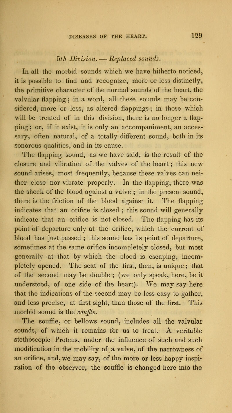 5th Division. — Replaced sounds. In all the morbid sounds which we have hitherto noticed, it is possible to find and recognize, more or less distinctly, the primitive character of the normal sounds of the heart, the valvular flapping; in a word, all these sounds may be con- sidered, more or less, as altered flappings; in those which will be treated of in this division, there is no longer a flap- ping ; or, if it exist, it is only an accompaniment, an acces- sary, often natural, of a totally different sound, both in its sonorous qualities, and in its cause. The flapping sound, as we have said, is the result of the closure and vibration of the valves of the heart; this new sound arises, most frequently, because these valves can nei- ther close nor vibrate properly. In the flapping, there was the shock of the blood against a valve ; in the present sound, there is the friction of the blood against it. The flapping indicates that an orifice is closed ; this sound will generally indicate that an orifice is not closed. The flapping has its point of departure only at the orifice, which the current of blood has just passed ; this sound has its point of departure, sometimes at the same orifice incompletely closed, but most generally at that by which the blood is escaping, incom- pletely opened. The seat of the first, then, is unique ; that of the second may be double ; (we only speak, here, be it understood, of one side of the heart). We may say here that the indications of the second may be less easy to gather, and less precise, at first sight, than those of the first. This morbid sound is the souffle. The souffle, or bellows sound, includes all the valvular sounds, of which it remains for us to treat. A veritable stethoscopic Proteus, under the influence of such and such modification in the mobility of a valve, of the narrowness of an orifice, and, we may say, of the more or less happy inspi- ration of the observer, the souffle is changed here into the