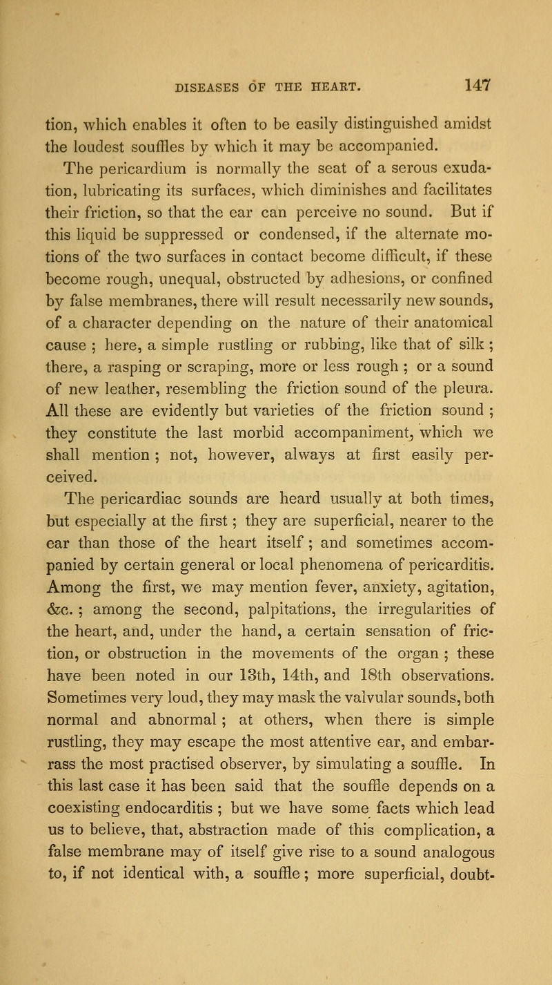 tion, which enables it often to be easily distinguished amidst the loudest souffles by which it may be accompanied. The pericardium is normally the seat of a serous exuda- tion, lubricating its surfaces, which diminishes and facilitates their friction, so that the ear can perceive no sound. But if this liquid be suppressed or condensed, if the alternate mo- tions of the two surfaces in contact become difficult, if these become rough, unequal, obstructed by adhesions, or confined by false membranes, there will result necessarily new sounds, of a character depending on the nature of their anatomical cause ; here, a simple rustling or rubbing, like that of silk ; there, a rasping or scraping, more or less rough ; or a sound of new leather, resembling the friction sound of the pleura. All these are evidently but varieties of the friction sound ; they constitute the last morbid accompaniment, which we shall mention ; not, however, always at first easily per- ceived. The pericardiac sounds are heard usually at both times, but especially at the first; they are superficial, nearer to the ear than those of the heart itself; and sometimes accom- panied by certain general or local phenomena of pericarditis. Among the first, we may mention fever, anxiety, agitation, &o. ; among the second, palpitations, the irregularities of the heart, and, under the hand, a certain sensation of fric- tion, or obstruction in the movements of the organ ; these have been noted in our 13th, 14th, and 18th observations. Sometimes very loud, they may mask the valvular sounds, both normal and abnormal; at others, when there is simple rustling, they may escape the most attentive ear, and embar- rass the most practised observer, by simulating a souffle. In this last case it has been said that the souffle depends on a coexisting endocarditis ; but we have some facts which lead us to believe, that, abstraction made of this complication, a false membrane may of itself give rise to a sound analogous to, if not identical with, a souffle; more superficial, doubt-